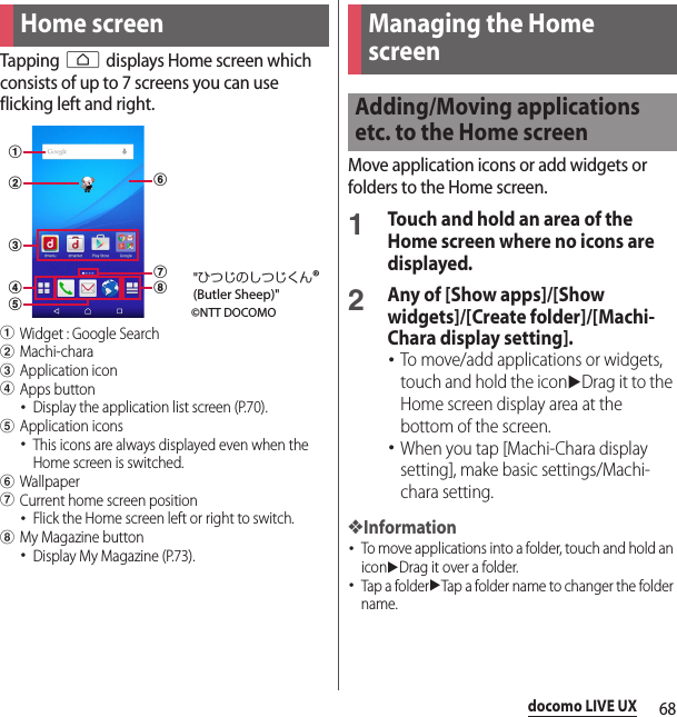 68docomo LIVE UXdocomo LIVE UXTapping h displays Home screen which consists of up to 7 screens you can use flicking left and right.aWidget : Google SearchbMachi-characApplication icondApps button･Display the application list screen (P.70).eApplication icons･This icons are always displayed even when the Home screen is switched.fWallpapergCurrent home screen position･Flick the Home screen left or right to switch.hMy Magazine button･Display My Magazine (P.73).Move application icons or add widgets or folders to the Home screen.1Touch and hold an area of the Home screen where no icons are displayed.2Any of [Show apps]/[Show widgets]/[Create folder]/[Machi-Chara display setting].･To move/add applications or widgets, touch and hold the iconuDrag it to the Home screen display area at the bottom of the screen.･When you tap [Machi-Chara display setting], make basic settings/Machi-chara setting.❖Information･To move applications into a folder, touch and hold an iconuDrag it over a folder.･Tap a folderuTap a folder name to changer the folder name.Home screenabcedfgh©NTT DOCOMO&quot;ひつじのしつじくん®(Butler Sheep)&quot;Managing the Home screenAdding/Moving applications etc. to the Home screen