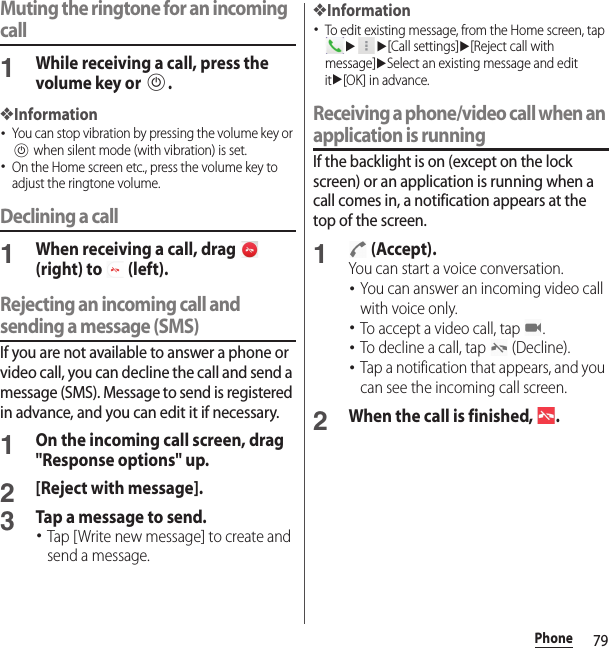 79PhoneMuting the ringtone for an incoming call1While receiving a call, press the volume key or P.❖Information･You can stop vibration by pressing the volume key or P when silent mode (with vibration) is set.･On the Home screen etc., press the volume key to adjust the ringtone volume.Declining a call1When receiving a call, drag   (right) to   (left).Rejecting an incoming call and sending a message (SMS)If you are not available to answer a phone or video call, you can decline the call and send a message (SMS). Message to send is registered in advance, and you can edit it if necessary.1On the incoming call screen, drag &quot;Response options&quot; up.2[Reject with message].3Tap a message to send.･Tap [Write new message] to create and send a message.❖Information･To edit existing message, from the Home screen, tap uu[Call settings]u[Reject call with message]uSelect an existing message and edit itu[OK] in advance.Receiving a phone/video call when an application is runningIf the backlight is on (except on the lock screen) or an application is running when a call comes in, a notification appears at the top of the screen.1 (Accept).You can start a voice conversation.･You can answer an incoming video call with voice only.･To accept a video call, tap  .･To decline a call, tap   (Decline).･Tap a notification that appears, and you can see the incoming call screen.2When the call is finished,  .
