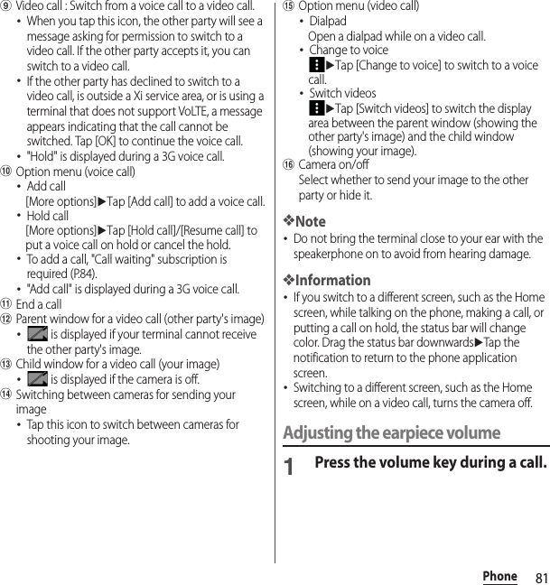 81PhoneiVideo call : Switch from a voice call to a video call.･When you tap this icon, the other party will see a message asking for permission to switch to a video call. If the other party accepts it, you can switch to a video call.･If the other party has declined to switch to a video call, is outside a Xi service area, or is using a terminal that does not support VoLTE, a message appears indicating that the call cannot be switched. Tap [OK] to continue the voice call.･&quot;Hold&quot; is displayed during a 3G voice call.jOption menu (voice call)･Add call[More options]uTap [Add call] to add a voice call.･Hold call[More options]uTap [Hold call]/[Resume call] to put a voice call on hold or cancel the hold.･To add a call, &quot;Call waiting&quot; subscription is required (P.84).･&quot;Add call&quot; is displayed during a 3G voice call.kEnd a calllParent window for a video call (other party&apos;s image)･ is displayed if your terminal cannot receive the other party&apos;s image.mChild window for a video call (your image)･ is displayed if the camera is off.nSwitching between cameras for sending your image･Tap this icon to switch between cameras for shooting your image.oOption menu (video call)･DialpadOpen a dialpad while on a video call.･Change to voiceuTap [Change to voice] to switch to a voice call.･Switch videosuTap [Switch videos] to switch the display area between the parent window (showing the other party&apos;s image) and the child window (showing your image).pCamera on/offSelect whether to send your image to the other party or hide it.❖Note･Do not bring the terminal close to your ear with the speakerphone on to avoid from hearing damage.❖Information･If you switch to a different screen, such as the Home screen, while talking on the phone, making a call, or putting a call on hold, the status bar will change color. Drag the status bar downwardsuTap the notification to return to the phone application screen.･Switching to a different screen, such as the Home screen, while on a video call, turns the camera off.Adjusting the earpiece volume1Press the volume key during a call.