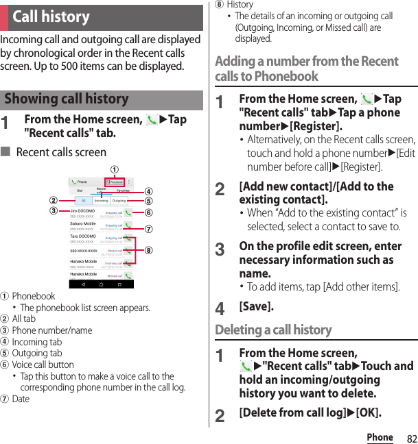 82PhoneIncoming call and outgoing call are displayed by chronological order in the Recent calls screen. Up to 500 items can be displayed.1From the Home screen, uTap &quot;Recent calls&quot; tab.■ Recent calls screenaPhonebook･The phonebook list screen appears.bAll tabcPhone number/namedIncoming tabeOutgoing tabfVoice call button･Tap this button to make a voice call to the corresponding phone number in the call log.gDatehHistory･The details of an incoming or outgoing call (Outgoing, Incoming, or Missed call) are displayed.Adding a number from the Recent calls to Phonebook1From the Home screen, uTap &quot;Recent calls&quot; tabuTap a phone numberu[Register].･Alternatively, on the Recent calls screen, touch and hold a phone numberu[Edit number before call]u[Register].2[Add new contact]/[Add to the existing contact].･When “Add to the existing contact” is selected, select a contact to save to.3On the profile edit screen, enter necessary information such as name.･To add items, tap [Add other items].4[Save].Deleting a call history1From the Home screen, u&quot;Recent calls&quot; tabuTouch and hold an incoming/outgoing history you want to delete.2[Delete from call log]u[OK].Call historyShowing call historybcaegdhf