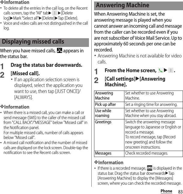 83Phone❖Information･To delete all the entries in the call log, on the Recent calls screen, tap the &quot;All&quot; tabuu[Delete log]uMark &quot;Select all&quot;u[Delete]uTap [Delete].･Voice and video calls are not distinguished in the call log.When you have missed calls,   appears in the status bar.1Drag the status bar downwards.2[Missed call].･If an application selection screen is displayed, select the application you want to use, then tap [JUST ONCE]/[ALWAYS].❖Information･When there is a missed call, you can make a call or send message (SMS) to the caller of the missed call from &quot;CALL BACK&quot;/&quot;MESSAGE&quot; below &quot;Missed call&quot; in the Notification panel.For multiple missed calls, number of calls appears below &quot;Missed call&quot;.･A missed call notification and the number of missed calls are displayed on the lock screen. Double-tap the notification to see the Recent calls screen.When Answering Machine is set, the answering message is played when you cannot answer an incoming call and message from the caller can be recorded even if you are not subscriber of Voice Mail Service. Up to approximately 60 seconds per one can be recorded.･Answering Machine is not available for video calls.1From the Home screen, u.2[Call settings]u[Answering Machine].❖Information･If there is a recorded message,   is displayed in the status bar. Drag the status bar downwardsuTap [Answering Machine] to display the [Messages] screen, where you can check the recorded message.Displaying missed callsAnswering MachineAnswering MachineSet whether to use Answering Machine.Pick up afterSet a ringing time for answering.Use while roamingSet whether to use Answering Machine when you stay abroad.GreetingsSwitch the answering message language to Japanese or English or record a message.To record message, tap [Record new greeting] and follow the onscreen instructions.MessagesCheck recorded messages.
