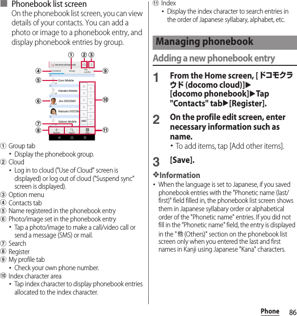 86Phone■ Phonebook list screenOn the phonebook list screen, you can view details of your contacts. You can add a photo or image to a phonebook entry, and display phonebook entries by group.aGroup tab･Display the phonebook group.bCloud･Log in to cloud (&quot;Use of Cloud&quot; screen is displayed) or log out of cloud (&quot;Suspend sync&quot; screen is displayed).cOption menudContacts tabeName registered in the phonebook entryfPhoto/image set in the phonebook entry･Tap a photo/image to make a call/video call or send a message (SMS) or mail.gSearchhRegisteriMy profile tab･Check your own phone number.jIndex character area･Tap index character to display phonebook entries allocated to the index character.kIndex･Display the index character to search entries in the order of Japanese syllabary, alphabet, etc.Adding a new phonebook entry1From the Home screen, [ドコモクラウド (docomo cloud)]u[docomo phonebook]uTap &quot;Contacts&quot; tabu[Register].2On the profile edit screen, enter necessary information such as name.･To add items, tap [Add other items].3[Save].❖Information･When the language is set to Japanese, if you saved phonebook entries with the &quot;Phonetic name (last/first)&quot; field filled in, the phonebook list screen shows them in Japanese syllabary order or alphabetical order of the &quot;Phonetic name&quot; entries. If you did not fill in the &quot;Phonetic name&quot; field, the entry is displayed in the &quot;他 (Others)&quot; section on the phonebook list screen only when you entered the last and first names in Kanji using Japanese &quot;Kana&quot; characters.kdbfgeahicjManaging phonebook