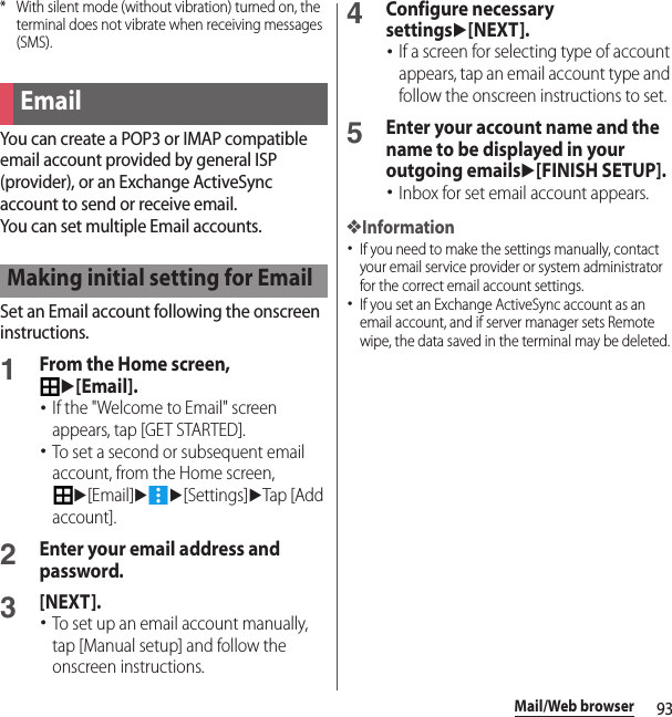 93Mail/Web browser* With silent mode (without vibration) turned on, the terminal does not vibrate when receiving messages (SMS).You can create a POP3 or IMAP compatible email account provided by general ISP (provider), or an Exchange ActiveSync account to send or receive email.You can set multiple Email accounts.Set an Email account following the onscreen instructions.1From the Home screen, u[Email].･If the &quot;Welcome to Email&quot; screen appears, tap [GET STARTED].･To set a second or subsequent email account, from the Home screen, u[Email]uu[Settings]uTap [Add account].2Enter your email address and password.3[NEXT].･To set up an email account manually, tap [Manual setup] and follow the onscreen instructions.4Configure necessary settingsu[NEXT].･If a screen for selecting type of account appears, tap an email account type and follow the onscreen instructions to set.5Enter your account name and the name to be displayed in your outgoing emailsu[FINISH SETUP].･Inbox for set email account appears.❖Information･If you need to make the settings manually, contact your email service provider or system administrator for the correct email account settings.･If you set an Exchange ActiveSync account as an email account, and if server manager sets Remote wipe, the data saved in the terminal may be deleted.EmailMaking initial setting for Email