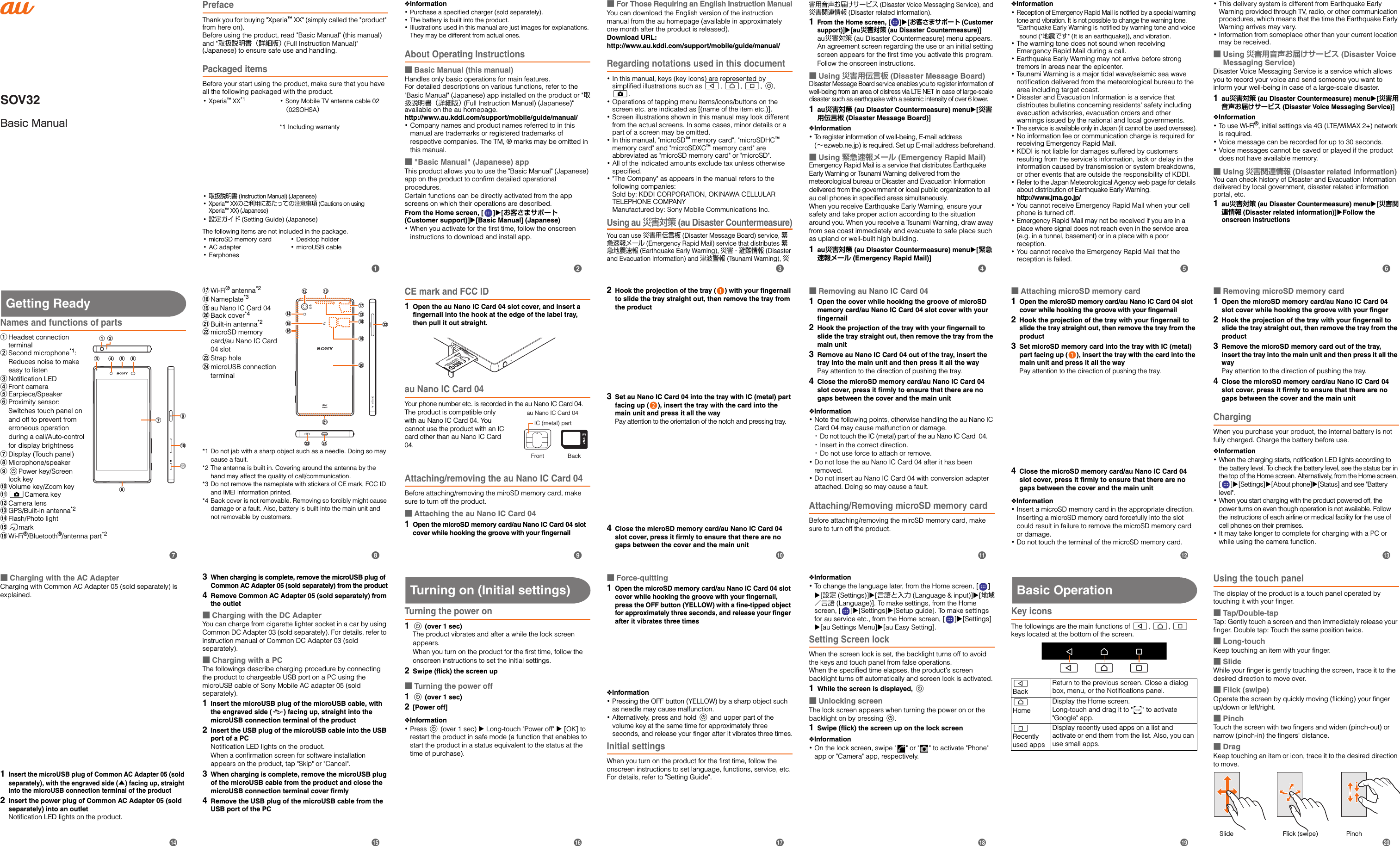 SOV32Basic ManualPrefaceThank you for buying &quot;Xperia™ XX&quot; (simply called the &quot;product&quot; from here on). Before using the product, read &quot;Basic Manual&quot; (this manual) and &quot;取扱説明書（詳細版） (Full Instruction Manual)&quot; (Japanese) to ensure safe use and handling.Packaged itemsBefore your start using the product, make sure that you have all the following packaged with the product.The following items are not included in the package.･microSD memory card･AC adapter･Earphones･Desktop holder･microUSB cable･Xperia™ XX*1 ･Sony Mobile TV antenna cable 02 （02SOHSA）*1 Including warranty･取扱説明書 (Instruction Manual) (Japanese)･Xperia™ XXのご利用にあたっての注意事項 (Cautions on using Xperia™ XX) (Japanese)･設定ガイド (Setting Guide) (Japanese)❖Information･Purchase a specified charger (sold separately).･The battery is built into the product.･Illustrations used in this manual are just images for explanations. They may be different from actual ones.About Operating Instructions■Basic Manual (this manual)Handles only basic operations for main features.For detailed descriptions on various functions, refer to the &quot;Basic Manual&quot; (Japanese) app installed on the product or &quot;取扱説明書（詳細版） (Full Instruction Manual) (Japanese)&quot; available on the au homepage.http://www.au.kddi.com/support/mobile/guide/manual/･Company names and product names referred to in this manual are trademarks or registered trademarks of respective companies. The TM, ® marks may be omitted in this manual.■&quot;Basic Manual&quot; (Japanese) appThis product allows you to use the &quot;Basic Manual&quot; (Japanese) app on the product to confirm detailed operational procedures.Certain functions can be directly activated from the app screens on which their operations are described.From the Home screen, [ ][お客さまサポート (Customer support)][Basic Manual] (Japanese)･When you activate for the first time, follow the onscreen instructions to download and install app.■For Those Requiring an English Instruction ManualYou can download the English version of the instruction manual from the au homepage (available in approximately one month after the product is released). Download URL: http://www.au.kddi.com/support/mobile/guide/manual/Regarding notations used in this document･In this manual, keys (key icons) are represented by simplified illustrations such as b, h, n, P, k.･Operations of tapping menu items/icons/buttons on the screen etc. are indicated as [(name of the item etc.)].･Screen illustrations shown in this manual may look different from the actual screens. In some cases, minor details or a part of a screen may be omitted.･In this manual, &quot;microSD™ memory card&quot;, &quot;microSDHC™ memory card&quot; and &quot;microSDXC™ memory card&quot; are abbreviated as &quot;microSD memory card&quot; or &quot;microSD&quot;.･All of the indicated amounts exclude tax unless otherwise specified.･&quot;The Company&quot; as appears in the manual refers to the following companies: Sold by: KDDI CORPORATION, OKINAWA CELLULAR TELEPHONE COMPANYManufactured by: Sony Mobile Communications Inc.Using au 災害対策 (au Disaster Countermeasure)You can use 災害用伝言板 (Disaster Message Board) service, 緊急速報メール (Emergency Rapid Mail) service that distributes 緊急地震速報 (Earthquake Early Warning), 災害・避難情報 (Disaster and Evacuation Information) and 津波警報 (Tsunami Warning), 災害用音声お届けサービス (Disaster Voice Messaging Service), and 災害関連情報 (Disaster related information).1From the Home screen, [][お客さまサポート (Customer support)][au災害対策 (au Disaster Countermeasure)]au災害対策 (au Disaster Countermeasure) menu appears.An agreement screen regarding the use or an initial setting screen appears for the first time you activate this program. Follow the onscreen instructions.■Using 災害用伝言板 (Disaster Message Board)Disaster Message Board service enables you to register information of well-being from an area of distress via LTE NET in case of large-scale disaster such as earthquake with a seismic intensity of over 6 lower.1au災害対策 (au Disaster Countermeasure) menu[災害用伝言板 (Disaster Message Board)]❖Information･To register information of well-being, E-mail address (∼ezweb.ne.jp) is required. Set up E-mail address beforehand.■Using 緊急速報メール (Emergency Rapid Mail)Emergency Rapid Mail is a service that distributes Earthquake Early Warning or Tsunami Warning delivered from the meteorological bureau or Disaster and Evacuation Information delivered from the government or local public organization to all au cell phones in specified areas simultaneously.When you receive Earthquake Early Warning, ensure your safety and take proper action according to the situation around you. When you receive a Tsunami Warning, draw away from sea coast immediately and evacuate to safe place such as upland or well-built high building.1au災害対策 (au Disaster Countermeasure) menu[緊急速報メール (Emergency Rapid Mail)]❖Information･Reception of Emergency Rapid Mail is notified by a special warning tone and vibration. It is not possible to change the warning tone.*Earthquake Early Warning is notified by warning tone and voice sound (&quot;地震です&quot; (It is an earthquake)), and vibration.･The warning tone does not sound when receiving Emergency Rapid Mail during a call.･Earthquake Early Warning may not arrive before strong tremors in areas near the epicenter.･Tsunami Warning is a major tidal wave/seismic sea wave notification delivered from the meteorological bureau to the area including target coast.･Disaster and Evacuation Information is a service that distributes bulletins concerning residents&apos; safety including evacuation advisories, evacuation orders and other warnings issued by the national and local governments.･The service is available only in Japan (it cannot be used overseas).･No information fee or communication charge is required for receiving Emergency Rapid Mail.･KDDI is not liable for damages suffered by customers resulting from the service&apos;s information, lack or delay in the information caused by transmission or system breakdowns, or other events that are outside the responsibility of KDDI.･Refer to the Japan Meteorological Agency web page for details about distribution of Earthquake Early Warning.http://www.jma.go.jp/･You cannot receive Emergency Rapid Mail when your cell phone is turned off.･Emergency Rapid Mail may not be received if you are in a place where signal does not reach even in the service area (e.g. in a tunnel, basement) or in a place with a poor reception.･You cannot receive the Emergency Rapid Mail that the reception is failed.･This delivery system is different from Earthquake Early Warning provided through TV, radio, or other communication procedures, which means that the time the Earthquake Early Warning arrives may vary.･Information from someplace other than your current location may be received.■Using 災害用音声お届けサービス (Disaster Voice Messaging Service)Disaster Voice Messaging Service is a service which allows you to record your voice and send someone you want to inform your well-being in case of a large-scale disaster.1au災害対策 (au Disaster Countermeasure) menu[災害用音声お届けサービス (Disaster Voice Messaging Service)]❖Information･To u se  W i- Fi ®, initial settings via 4G (LTE/WiMAX 2+) network is required.･Voice message can be recorded for up to 30 seconds.･Voice messages cannot be saved or played if the product does not have available memory.■Using 災害関連情報 (Disaster related information)You can check history of Disaster and Evacuation Information delivered by local government, disaster related information portal, etc.1au災害対策 (au Disaster Countermeasure) menu[災害関連情報 (Disaster related information)]Follow the onscreen instructionsGetting ReadyNames and functions of partsaHeadset connection terminalbSecond microphone*1:Reduces noise to make easy to listencNotification LEDdFront cameraeEarpiece/SpeakerfProximity sensor:Switches touch panel on and off to prevent from erroneous operation during a call/Auto-control for display brightnessgDisplay (Touch panel)hMicrophone/speakeriPPower key/Screen lock key jVolume key/Zoom keykkCamera keylCamera lensmGPS/Built-in antenna*2nFlash/Photo lightomarkpWi-Fi®/Bluetooth®/antenna part*2qWi-Fi® antenna*2rNameplate*3sau Nano IC Card 04tBack cover*4uBuilt-in antenna*2vmicroSD memory card/au Nano IC Card 04 slotwStrap holexmicroUSB connection terminal*1 Do not jab with a sharp object such as a needle. Doing so may cause a fault.*2 The antenna is built in. Covering around the antenna by the hand may affect the quality of call/communication.*3 Do not remove the nameplate with stickers of CE mark, FCC ID and IMEI information printed.*4 Back cover is not removable. Removing so forcibly might cause damage or a fault. Also, battery is built into the main unit and not removable by customers.CE mark and FCC ID1Open the au Nano IC Card 04 slot cover, and insert a fingernail into the hook at the edge of the label tray, then pull it out straight.au Nano IC Card 04Your phone number etc. is recorded in the au Nano IC Card 04.The product is compatible only with au Nano IC Card 04. You cannot use the product with an IC card other than au Nano IC Card 04.Attaching/removing the au Nano IC Card 04Before attaching/removing the miroSD memory card, make sure to turn off the product.■Attaching the au Nano IC Card 041Open the microSD memory card/au Nano IC Card 04 slot cover while hooking the groove with your fingernail2Hook the projection of the tray ( ) with your fingernail to slide the tray straight out, then remove the tray from the product3Set au Nano IC Card 04 into the tray with IC (metal) part facing up ( ), insert the tray with the card into the main unit and press it all the wayPay attention to the orientation of the notch and pressing tray.4Close the microSD memory card/au Nano IC Card 04 slot cover, press it firmly to ensure that there are no gaps between the cover and the main unit■Removing au Nano IC Card 041Open the cover while hooking the groove of microSD memory card/au Nano IC Card 04 slot cover with your fingernail2Hook the projection of the tray with your fingernail to slide the tray straight out, then remove the tray from the main unit3Remove au Nano IC Card 04 out of the tray, insert the tray into the main unit and then press it all the wayPay attention to the direction of pushing the tray.4Close the microSD memory card/au Nano IC Card 04 slot cover, press it firmly to ensure that there are no gaps between the cover and the main unit❖Information･Note the following points, otherwise handling the au Nano IC Card 04 may cause malfunction or damage.･Do not touch the IC (metal) part of the au Nano IC Card  04.･Insert in the correct direction.･Do not use force to attach or remove.･Do not lose the au Nano IC Card 04 after it has been removed.･Do not insert au Nano IC Card 04 with conversion adapter attached. Doing so may cause a fault.Attaching/Removing microSD memory cardBefore attaching/removing the miroSD memory card, make sure to turn off the product.■Attaching microSD memory card1Open the microSD memory card/au Nano IC Card 04 slot cover while hooking the groove with your fingernail2Hook the projection of the tray with your fingernail to slide the tray straight out, then remove the tray from the product3Set microSD memory card into the tray with IC (metal) part facing up ( ), insert the tray with the card into the main unit and press it all the wayPay attention to the direction of pushing the tray.4Close the microSD memory card/au Nano IC Card 04 slot cover, press it firmly to ensure that there are no gaps between the cover and the main unit❖Information･Insert a microSD memory card in the appropriate direction. Inserting a microSD memory card forcefully into the slot could result in failure to remove the microSD memory card or damage.･Do not touch the terminal of the microSD memory card.■Removing microSD memory card1Open the microSD memory card/au Nano IC Card 04 slot cover while hooking the groove with your finger2Hook the projection of the tray with your fingernail to slide the tray straight out, then remove the tray from the product3Remove the microSD memory card out of the tray, insert the tray into the main unit and then press it all the wayPay attention to the direction of pushing the tray.4Close the microSD memory card/au Nano IC Card 04 slot cover, press it firmly to ensure that there are no gaps between the cover and the main unitChargingWhen you purchase your product, the internal battery is not fully charged. Charge the battery before use.❖Information･When the charging starts, notification LED lights according to the battery level. To check the battery level, see the status bar in the top of the Home screen. Alternatively, from the Home screen, [][Settings][About phone][Status] and see &quot;Battery level&quot;. ･When you start charging with the product powered off, the power turns on even though operation is not available. Follow the instructions of each airline or medical facility for the use of cell phones on their premises.･It may take longer to complete for charging with a PC or while using the camera function.c dhefijka bgw xmnouvlrtqmspau Nano IC Card 04IC (metal) partFront Back■Charging with the AC AdapterCharging with Common AC Adapter 05 (sold separately) is explained.1Insert the microUSB plug of Common AC Adapter 05 (sold separately), with the engraved side (▲) facing up, straight into the microUSB connection terminal of the product2Insert the power plug of Common AC Adapter 05 (sold separately) into an outletNotification LED lights on the product.3When charging is complete, remove the microUSB plug of Common AC Adapter 05 (sold separately) from the product4Remove Common AC Adapter 05 (sold separately) from the outlet■Charging with the DC AdapterYou can charge from cigarette lighter socket in a car by using Common DC Adapter 03 (sold separately). For details, refer to instruction manual of Common DC Adapter 03 (sold separately).■Charging with a PCThe followings describe charging procedure by connecting the product to chargeable USB port on a PC using the microUSB cable of Sony Mobile AC adapter 05 (sold separately).1Insert the microUSB plug of the microUSB cable, with the engraved side ( ) facing up, straight into the microUSB connection terminal of the product2Insert the USB plug of the microUSB cable into the USB port of a PCNotification LED lights on the product.When a confirmation screen for software installation appears on the product, tap &quot;Skip&quot; or &quot;Cancel&quot;.3When charging is complete, remove the microUSB plug of the microUSB cable from the product and close the microUSB connection terminal cover firmly4Remove the USB plug of the microUSB cable from the USB port of the PCTurning on (Initial settings)Turning the power on1P (over 1 sec)The product vibrates and after a while the lock screen appears.When you turn on the product for the first time, follow the onscreen instructions to set the initial settings.2Swipe (flick) the screen up■Turning the power off1P (over 1 sec)2[Power off]❖Information･Press P (over 1 sec) u Long-touch &quot;Power off&quot; u [OK] to restart the product in safe mode (a function that enables to start the product in a status equivalent to the status at the time of purchase).■Force-quitting1Open the microSD memory card/au Nano IC Card 04 slot cover while hooking the groove with your fingernail, press the OFF button (YELLOW) with a fine-tipped object for approximately three seconds, and release your finger after it vibrates three times❖Information･Pressing the OFF button (YELLOW) by a sharp object such as needle may cause malfunction.･Alternatively, press and hold P and upper part of the volume key at the same time for approximately three seconds, and release your finger after it vibrates three times.Initial settingsWhen you turn on the product for the first time, follow the onscreen instructions to set language, functions, service, etc. For details, refer to &quot;Setting Guide&quot;.❖Information･To change the language later, from the Home screen, [ ] [設定 (Settings)][言語と入力 (Language &amp; input)][地域／言語 (Language)]. To make settings, from the Home screen, [ ][Settings][Setup guide]. To make settings for au service etc., from the Home screen, [ ][Settings][au Settings Menu][au Easy Setting].Setting Screen lockWhen the screen lock is set, the backlight turns off to avoid the keys and touch panel from false operations.When the specified time elapses, the product&apos;s screen backlight turns off automatically and screen lock is activated.1While the screen is displayed, P■Unlocking screenThe lock screen appears when turning the power on or the backlight on by pressing P.1Swipe (flick) the screen up on the lock screen❖Information･On the lock screen, swipe &quot; &quot; or &quot; &quot; to activate &quot;Phone&quot; app or &quot;Camera&quot; app, respectively.Basic OperationKey iconsThe followings are the main functions of b, h, n keys located at the bottom of the screen.Using the touch panelThe display of the product is a touch panel operated by touching it with your finger.■Tap/Double-tapTap: Gently touch a screen and then immediately release your finger. Double tap: Touch the same position twice.■Long-touchKeep touching an item with your finger.■SlideWhile your finger is gently touching the screen, trace it to the desired direction to move over.■Flick (swipe)Operate the screen by quickly moving (flicking) your finger up/down or left/right.■PinchTouch the screen with two fingers and widen (pinch-out) or narrow (pinch-in) the fingers&apos; distance.■DragKeep touching an item or icon, trace it to the desired direction to move.bBackReturn to the previous screen. Close a dialog box, menu, or the Notifications panel.hHomeDisplay the Home screen.Long-touch and drag it to &quot; &quot; to activate &quot;Google&quot; app.nRecently used appsDisplay recently used apps on a list and activate or end them from the list. Also, you can use small apps.b h nSlide PinchFlick (swipe)bcdefijklmghpqrstnoa