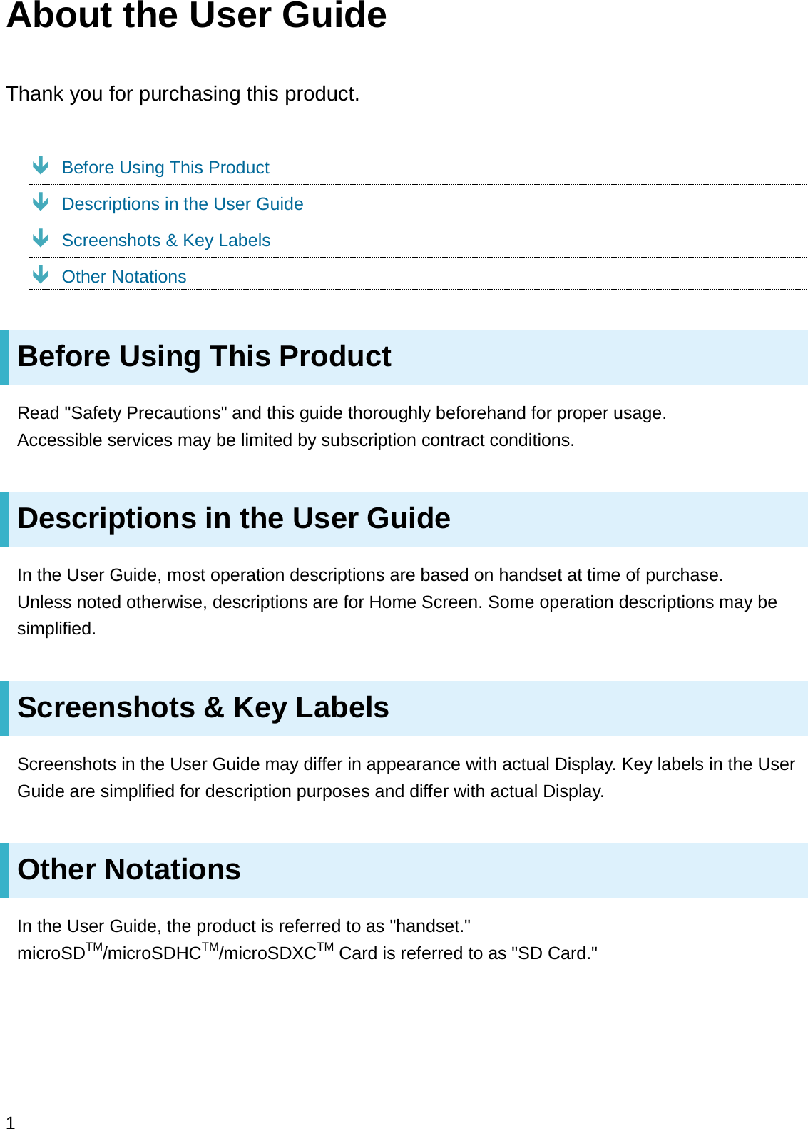 About the User GuideThank you for purchasing this product.ÐBefore Using This ProductÐDescriptions in the User GuideÐScreenshots &amp; Key LabelsÐOther NotationsBefore Using This ProductRead &quot;Safety Precautions&quot; and this guide thoroughly beforehand for proper usage.Accessible services may be limited by subscription contract conditions.Descriptions in the User GuideIn the User Guide, most operation descriptions are based on handset at time of purchase.Unless noted otherwise, descriptions are for Home Screen. Some operation descriptions may be simplified.Screenshots &amp; Key LabelsScreenshots in the User Guide may differ in appearance with actual Display. Key labels in the User Guide are simplified for description purposes and differ with actual Display.Other NotationsIn the User Guide, the product is referred to as &quot;handset.&quot;microSDTM/microSDHCTM/microSDXCTM Card is referred to as &quot;SD Card.&quot;1