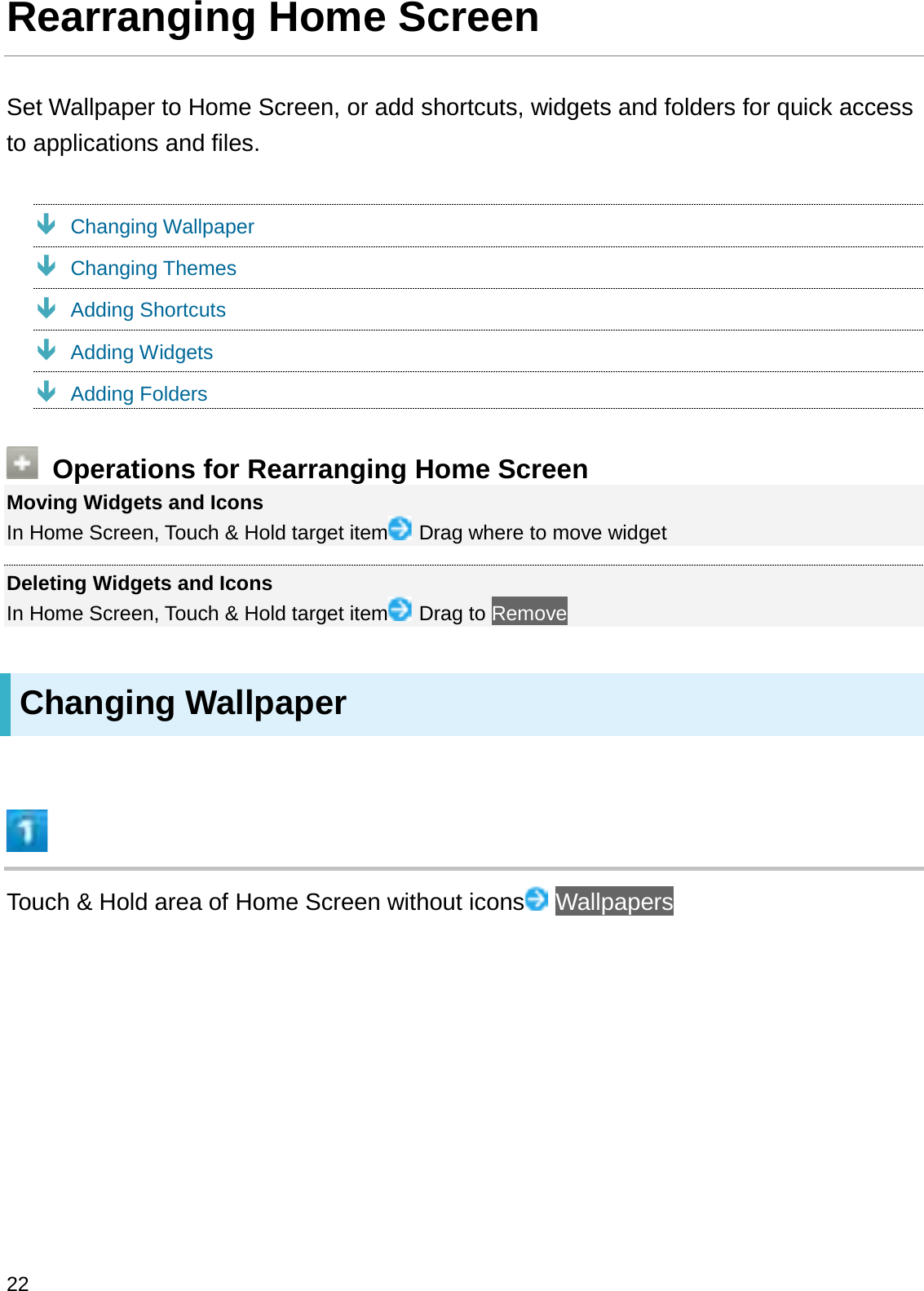 Rearranging Home ScreenSet Wallpaper to Home Screen, or add shortcuts, widgets and folders for quick access to applications and files.ÐChanging WallpaperÐChanging ThemesÐAdding ShortcutsÐAdding WidgetsÐAdding FoldersOperations for Rearranging Home ScreenMoving Widgets and IconsIn Home Screen, Touch &amp; Hold target item Drag where to move widgetDeleting Widgets and IconsIn Home Screen, Touch &amp; Hold target item Drag to RemoveChanging WallpaperTouch &amp; Hold area of Home Screen without icons Wallpapers22