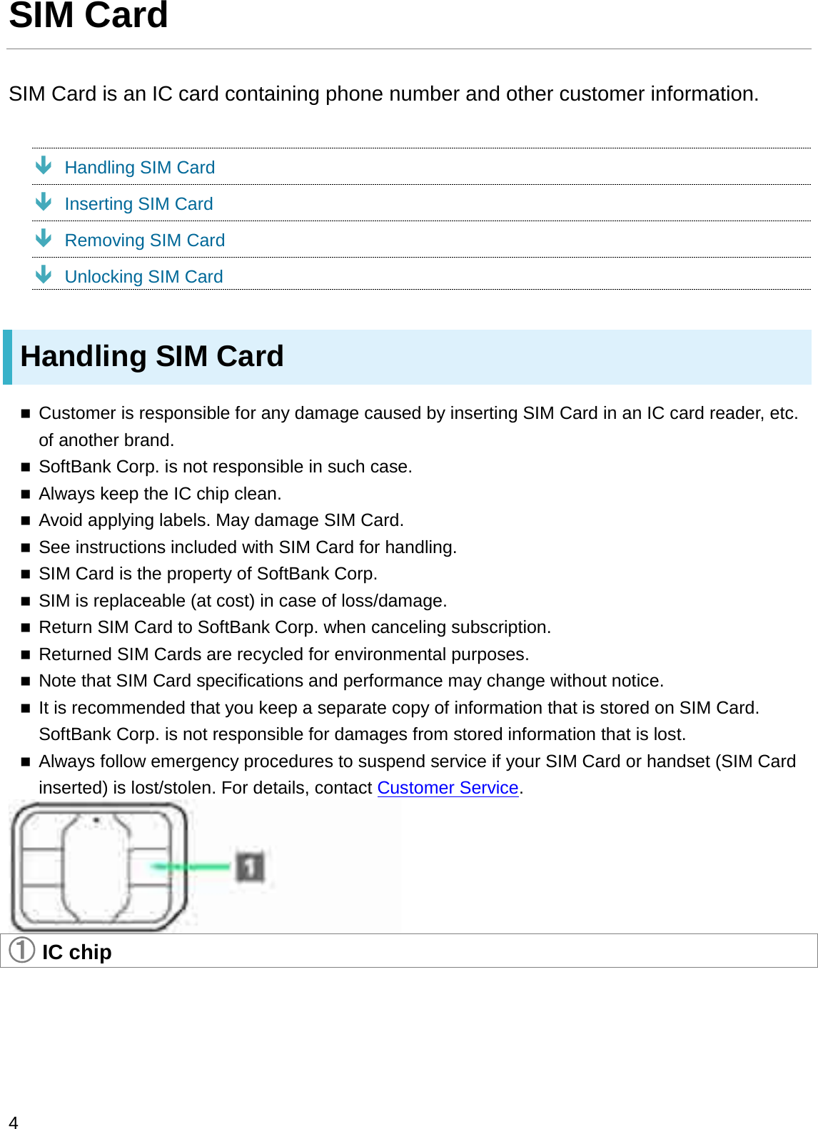 SIM CardSIM Card is an IC card containing phone number and other customer information.ÐHandling SIM CardÐInserting SIM CardÐRemoving SIM CardÐUnlocking SIM CardHandling SIM CardCustomer is responsible for any damage caused by inserting SIM Card in an IC card reader, etc. of another brand.SoftBank Corp. is not responsible in such case.Always keep the IC chip clean.Avoid applying labels. May damage SIM Card.See instructions included with SIM Card for handling.SIM Card is the property of SoftBank Corp.SIM is replaceable (at cost) in case of loss/damage.Return SIM Card to SoftBank Corp. when canceling subscription.Returned SIM Cards are recycled for environmental purposes.Note that SIM Card specifications and performance may change without notice.It is recommended that you keep a separate copy of information that is stored on SIM Card. SoftBank Corp. is not responsible for damages from stored information that is lost.Always follow emergency procedures to suspend service if your SIM Card or handset (SIM Card inserted) is lost/stolen. For details, contact Customer Service.䐟IC chip4
