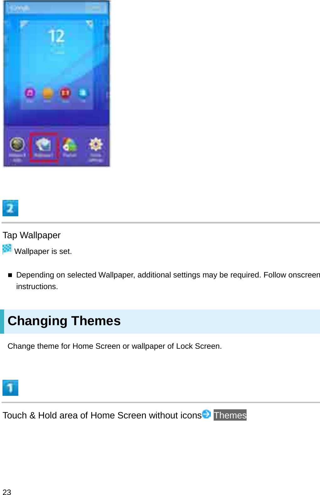 Tap WallpaperWallpaper is set.Depending on selected Wallpaper, additional settings may be required. Follow onscreen instructions.Changing ThemesChange theme for Home Screen or wallpaper of Lock Screen.Touch &amp; Hold area of Home Screen without icons Themes23