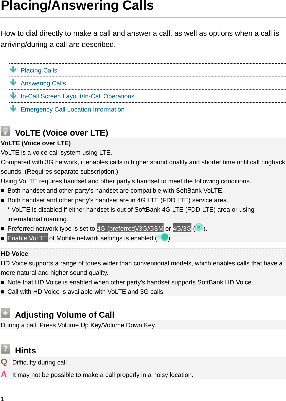 Placing/Answering CallsHow to dial directly to make a call and answer a call, as well as options when a call is arriving/during a call are described.ÐPlacing CallsÐAnswering CallsÐIn-Call Screen Layout/In-Call OperationsÐEmergency Call Location InformationVoLTE (Voice over LTE)VoLTE (Voice over LTE)VoLTE is a voice call system using LTE.Compared with 3G network, it enables calls in higher sound quality and shorter time until call ringbacksounds. (Requires separate subscription.)Using VoLTE requires handset and other party&apos;s handset to meet the following conditions.Both handset and other party&apos;s handset are compatible with SoftBank VoLTE.Both handset and other party&apos;s handset are in 4G LTE (FDD LTE) service area.* VoLTE is disabled if either handset is out of SoftBank 4G LTE (FDD-LTE) area or using international roaming.Preferred network type is set to 4G (preferred)/3G/GSM or 4G/3G ().Enable VoLTE of Mobile network settings is enabled ( ).HD VoiceHD Voice supports a range of tones wider than conventional models, which enables calls that have amore natural and higher sound quality.Note that HD Voice is enabled when other party&apos;s handset supports SoftBank HD Voice.Call with HD Voice is available with VoLTE and 3G calls.Adjusting Volume of CallDuring a call, Press Volume Up Key/Volume Down Key.HintsQDifficulty during callAIt may not be possible to make a call properly in a noisy location.1