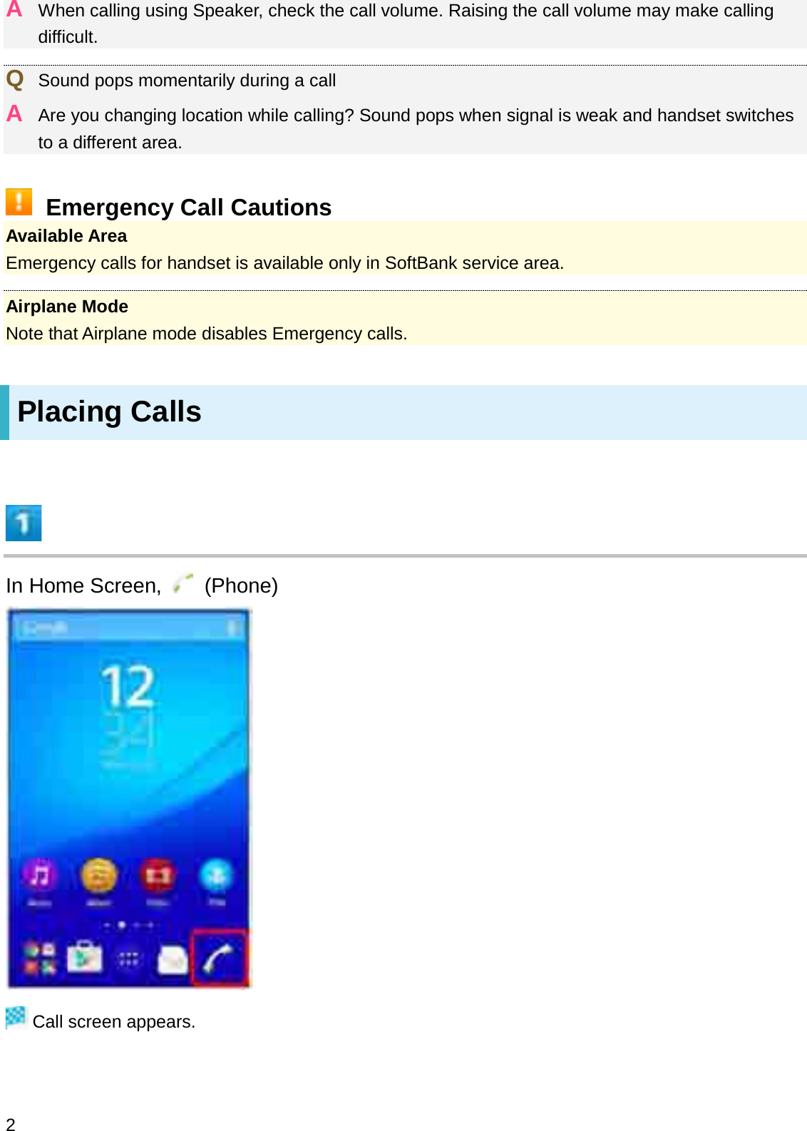 AWhen calling using Speaker, check the call volume. Raising the call volume may make calling difficult.QSound pops momentarily during a callAAre you changing location while calling? Sound pops when signal is weak and handset switches to a different area.Emergency Call CautionsAvailable AreaEmergency calls for handset is available only in SoftBank service area.Airplane ModeNote that Airplane mode disables Emergency calls.Placing CallsIn Home Screen,  (Phone)Call screen appears.2