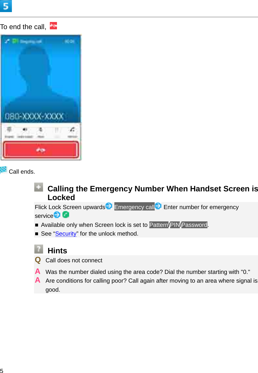 To end the call, Call ends.Calling the Emergency Number When Handset Screen is LockedFlick Lock Screen upwards Emergency call Enter number for emergency serviceAvailable only when Screen lock is set to Pattern/PIN/Password.See “Security” for the unlock method.HintsQCall does not connectAWas the number dialed using the area code? Dial the number starting with &quot;0.&quot;AAre conditions for calling poor? Call again after moving to an area where signal is good.5