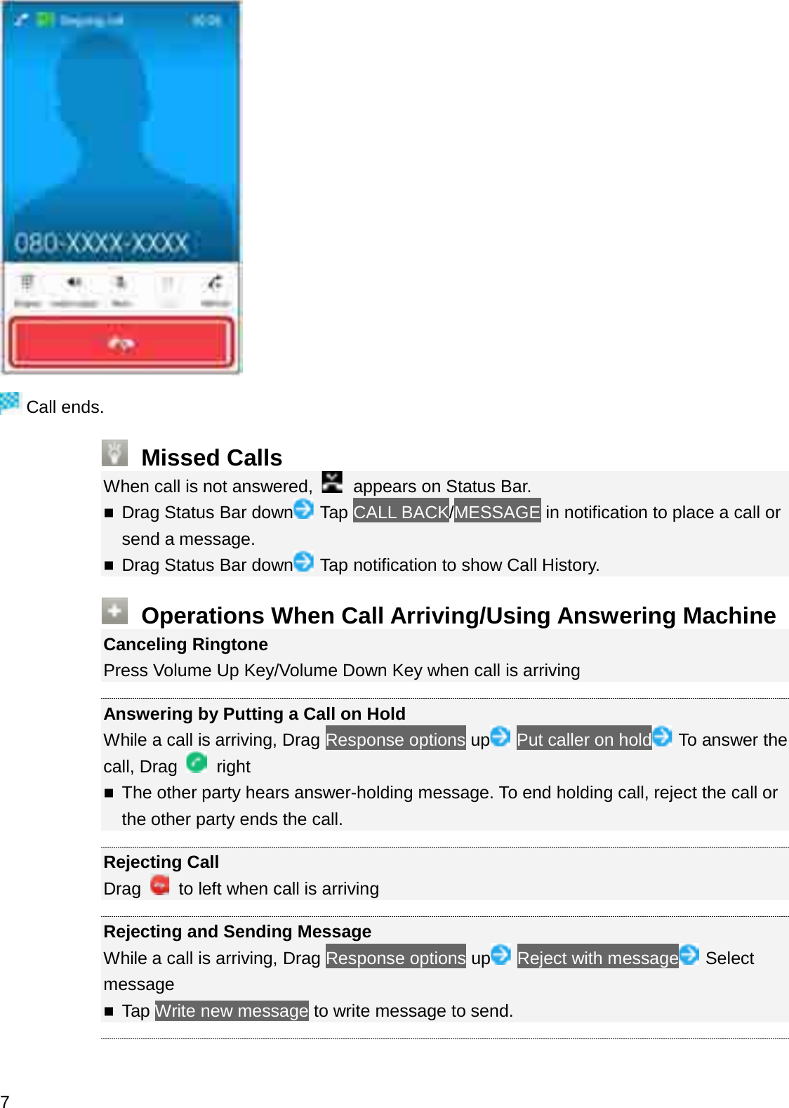 Call ends.Missed CallsWhen call is not answered,  appears on Status Bar.Drag Status Bar down Tap CALL BACK/MESSAGE in notification to place a call or send a message.Drag Status Bar down Tap notification to show Call History.Operations When Call Arriving/Using Answering MachineCanceling RingtonePress Volume Up Key/Volume Down Key when call is arrivingAnswering by Putting a Call on HoldWhile a call is arriving, Drag Response options up Put caller on hold To answer the call, Drag  rightThe other party hears answer-holding message. To end holding call, reject the call or the other party ends the call.Rejecting CallDrag  to left when call is arrivingRejecting and Sending MessageWhile a call is arriving, Drag Response options up Reject with message SelectmessageTap Write new message to write message to send.7