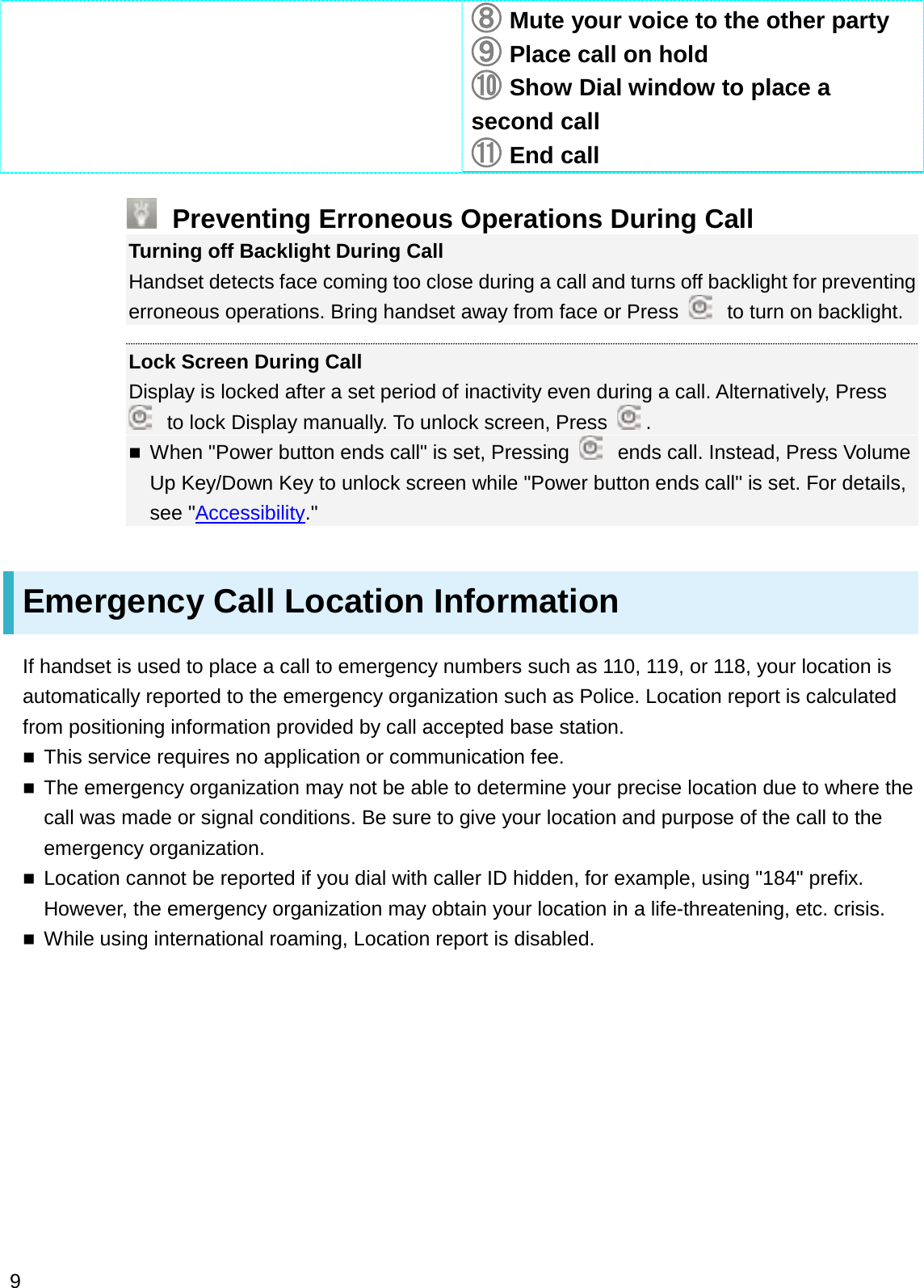 䐦䐦Mute your voice to the other party䐧䐧Place call on hold䐨䐨Show Dial window to place a second call䐩䐩End callPreventing Erroneous Operations During CallTurning off Backlight During CallHandset detects face coming too close during a call and turns off backlight for preventing erroneous operations. Bring handset away from face or Press  to turn on backlight.Lock Screen During CallDisplay is locked after a set period of inactivity even during a call. Alternatively, Press to lock Display manually. To unlock screen, Press  .When &quot;Power button ends call&quot; is set, Pressing  ends call. Instead, Press Volume Up Key/Down Key to unlock screen while &quot;Power button ends call&quot; is set. For details, see &quot;Accessibility.&quot;Emergency Call Location InformationIf handset is used to place a call to emergency numbers such as 110, 119, or 118, your location is automatically reported to the emergency organization such as Police. Location report is calculated from positioning information provided by call accepted base station.This service requires no application or communication fee.The emergency organization may not be able to determine your precise location due to where the call was made or signal conditions. Be sure to give your location and purpose of the call to the emergency organization.Location cannot be reported if you dial with caller ID hidden, for example, using &quot;184&quot; prefix. However, the emergency organization may obtain your location in a life-threatening, etc. crisis.While using international roaming, Location report is disabled.9