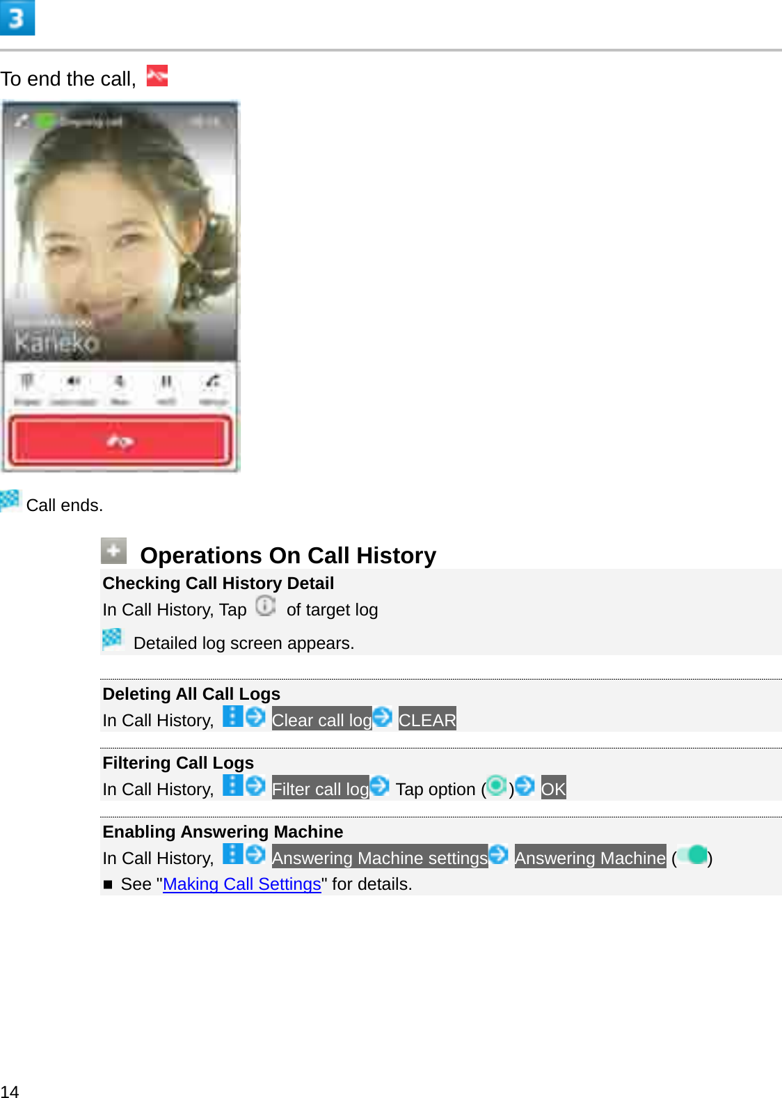 To end the call, Call ends.Operations On Call HistoryChecking Call History DetailIn Call History, Tap  of target logDetailed log screen appears.Deleting All Call LogsIn Call History,  Clear call log CLEARFiltering Call LogsIn Call History,  Filter call log Tap option ( )OKEnabling Answering MachineIn Call History,  Answering Machine settings Answering Machine ( )See &quot;Making Call Settings&quot; for details.14
