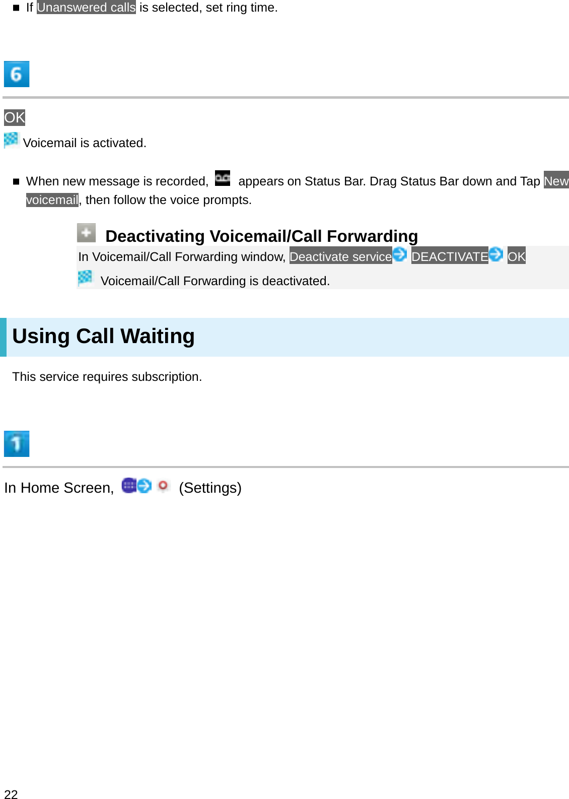 If Unanswered calls is selected, set ring time.OKVoicemail is activated.When new message is recorded,  appears on Status Bar. Drag Status Bar down and Tap New voicemail, then follow the voice prompts.Deactivating Voicemail/Call ForwardingIn Voicemail/Call Forwarding window, Deactivate service DEACTIVATE OKVoicemail/Call Forwarding is deactivated.Using Call WaitingThis service requires subscription.In Home Screen,  (Settings)22