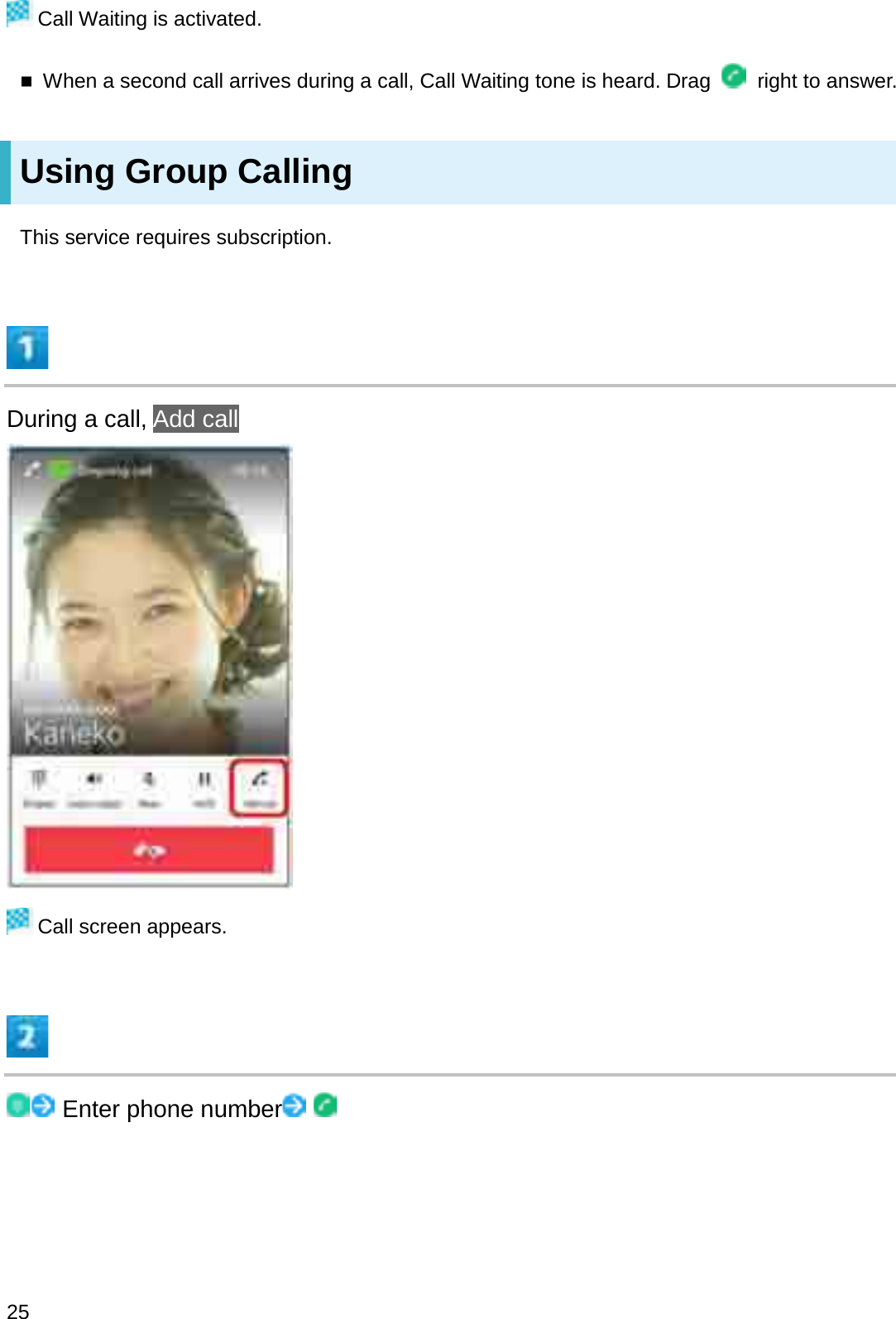 Call Waiting is activated.When a second call arrives during a call, Call Waiting tone is heard. Drag  right to answer.Using Group CallingThis service requires subscription.During a call, Add callCall screen appears.Enter phone number25