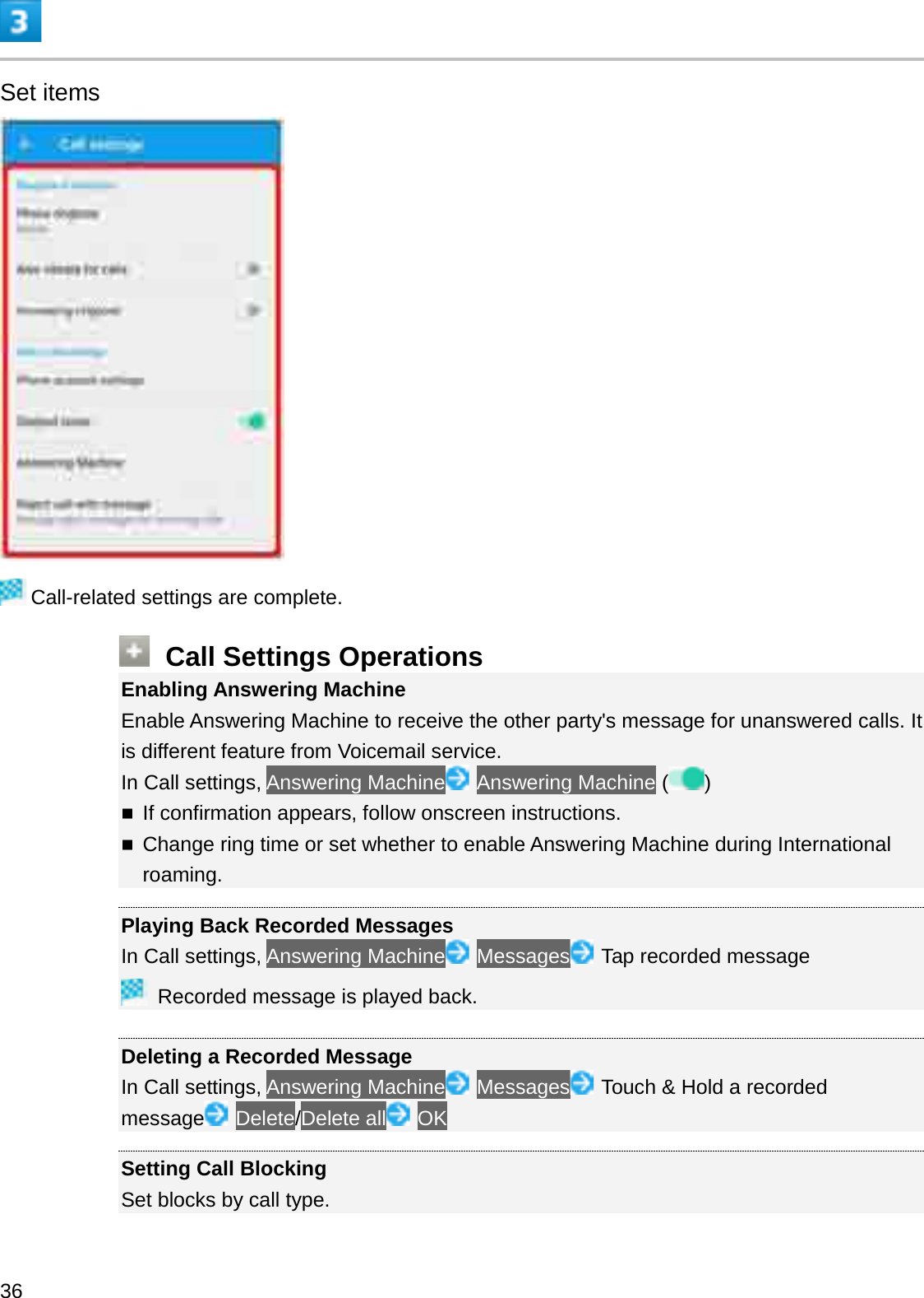 Set itemsCall-related settings are complete.Call Settings OperationsEnabling Answering MachineEnable Answering Machine to receive the other party&apos;s message for unanswered calls. It is different feature from Voicemail service.In Call settings, Answering Machine Answering Machine ( )If confirmation appears, follow onscreen instructions.Change ring time or set whether to enable Answering Machine during International roaming.Playing Back Recorded MessagesIn Call settings, Answering Machine Messages Tap recorded messageRecorded message is played back.Deleting a Recorded MessageIn Call settings, Answering Machine Messages Touch &amp; Hold a recorded message Delete/Delete all OKSetting Call BlockingSet blocks by call type.36