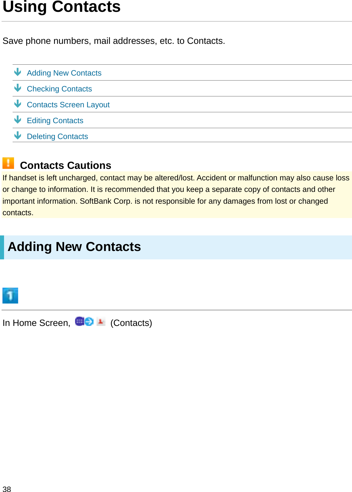 Using ContactsSave phone numbers, mail addresses, etc. to Contacts.ÐAdding New ContactsÐChecking ContactsÐContacts Screen LayoutÐEditing ContactsÐDeleting ContactsContacts CautionsIf handset is left uncharged, contact may be altered/lost. Accident or malfunction may also cause loss or change to information. It is recommended that you keep a separate copy of contacts and other important information. SoftBank Corp. is not responsible for any damages from lost or changed contacts.Adding New ContactsIn Home Screen,  (Contacts)38