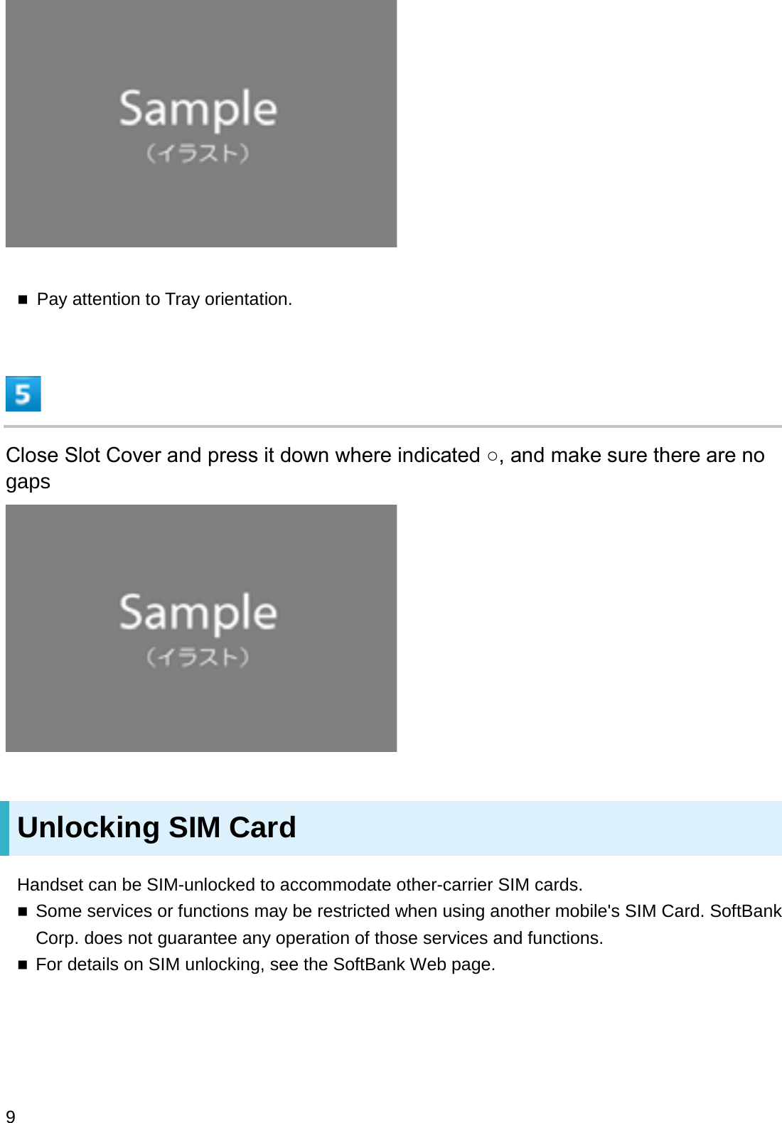 Pay attention to Tray orientation.&amp;ORVH6ORW&amp;RYHUDQGSUHVVLWGRZQZKHUHLQGLFDWHGżDQGPDNHVXUHWKHUHDUHQRgapsUnlocking SIM CardHandset can be SIM-unlocked to accommodate other-carrier SIM cards.Some services or functions may be restricted when using another mobile&apos;s SIM Card. SoftBank Corp. does not guarantee any operation of those services and functions.For details on SIM unlocking, see the SoftBank Web page.9