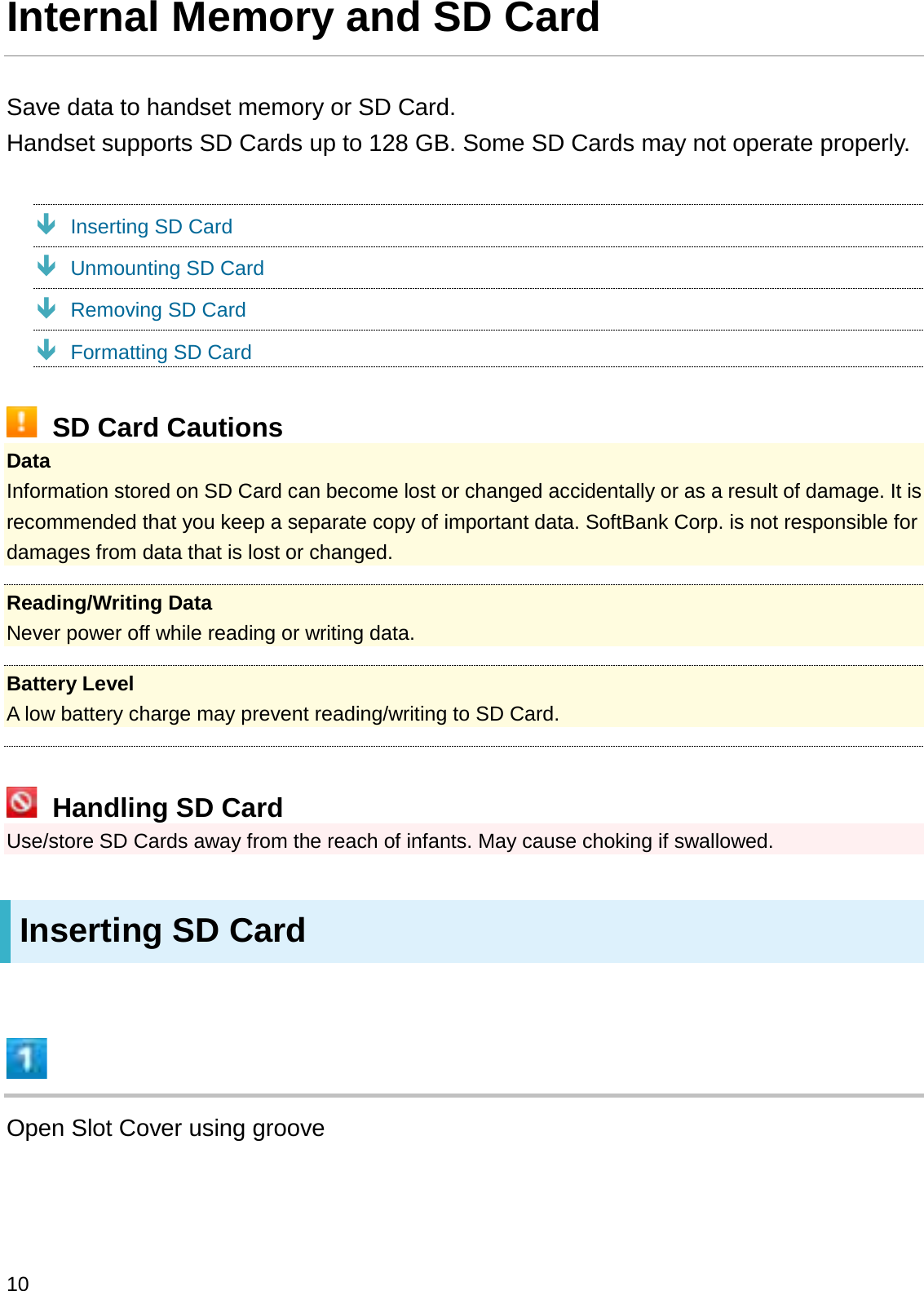 Internal Memory and SD CardSave data to handset memory or SD Card.Handset supports SD Cards up to 128 GB. Some SD Cards may not operate properly.ÐInserting SD CardÐUnmounting SD CardÐRemoving SD CardÐFormatting SD CardSD Card CautionsDataInformation stored on SD Card can become lost or changed accidentally or as a result of damage. It is recommended that you keep a separate copy of important data. SoftBank Corp. is not responsible for damages from data that is lost or changed.Reading/Writing DataNever power off while reading or writing data.Battery LevelA low battery charge may prevent reading/writing to SD Card.Handling SD CardUse/store SD Cards away from the reach of infants. May cause choking if swallowed.Inserting SD CardOpen Slot Cover using groove10