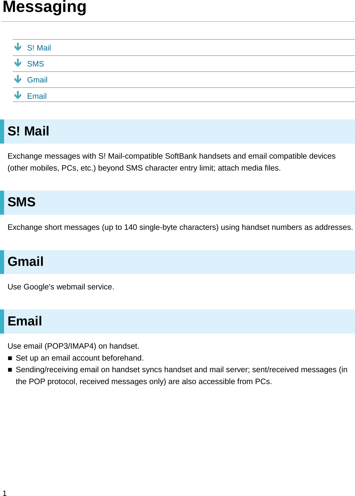 MessagingÐS! MailÐSMSÐGmailÐEmailS! MailExchange messages with S! Mail-compatible SoftBank handsets and email compatible devices (other mobiles, PCs, etc.) beyond SMS character entry limit; attach media files.SMSExchange short messages (up to 140 single-byte characters) using handset numbers as addresses.GmailUse Google&apos;s webmail service.EmailUse email (POP3/IMAP4) on handset.Set up an email account beforehand.Sending/receiving email on handset syncs handset and mail server; sent/received messages (in the POP protocol, received messages only) are also accessible from PCs.1