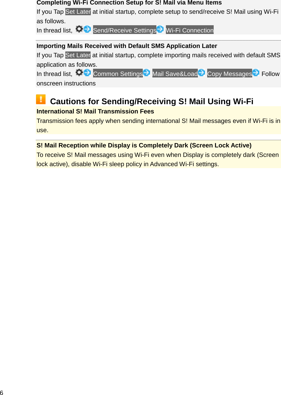 Completing Wi-Fi Connection Setup for S! Mail via Menu ItemsIf you Tap Set Later at initial startup, complete setup to send/receive S! Mail using Wi-Fi as follows.In thread list,  Send/Receive Settings Wi-Fi ConnectionImporting Mails Received with Default SMS Application LaterIf you Tap Set Later at initial startup, complete importing mails received with default SMS application as follows.In thread list, Common Settings Mail Save&amp;Load Copy Messages Follow onscreen instructionsCautions for Sending/Receiving S! Mail Using Wi-FiInternational S! Mail Transmission FeesTransmission fees apply when sending international S! Mail messages even if Wi-Fi is in use.S! Mail Reception while Display is Completely Dark (Screen Lock Active)To receive S! Mail messages using Wi-Fi even when Display is completely dark (Screen lock active), disable Wi-Fi sleep policy in Advanced Wi-Fi settings.6