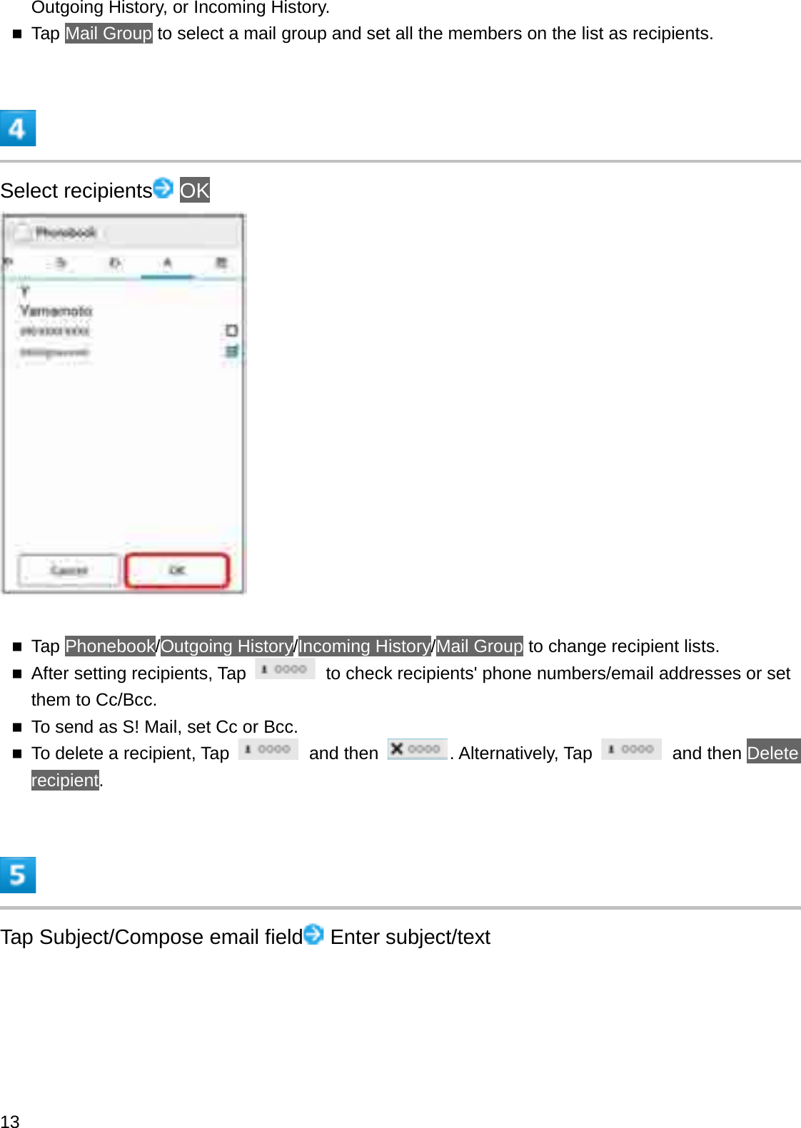 Outgoing History, or Incoming History.Tap Mail Group to select a mail group and set all the members on the list as recipients.Select recipients OKTap Phonebook/Outgoing History/Incoming History/Mail Group to change recipient lists.After setting recipients, Tap  to check recipients&apos; phone numbers/email addresses or set them to Cc/Bcc.To send as S! Mail, set Cc or Bcc.To delete a recipient, Tap  and then  . Alternatively, Tap  and then Delete recipient.Tap Subject/Compose email field Enter subject/text13