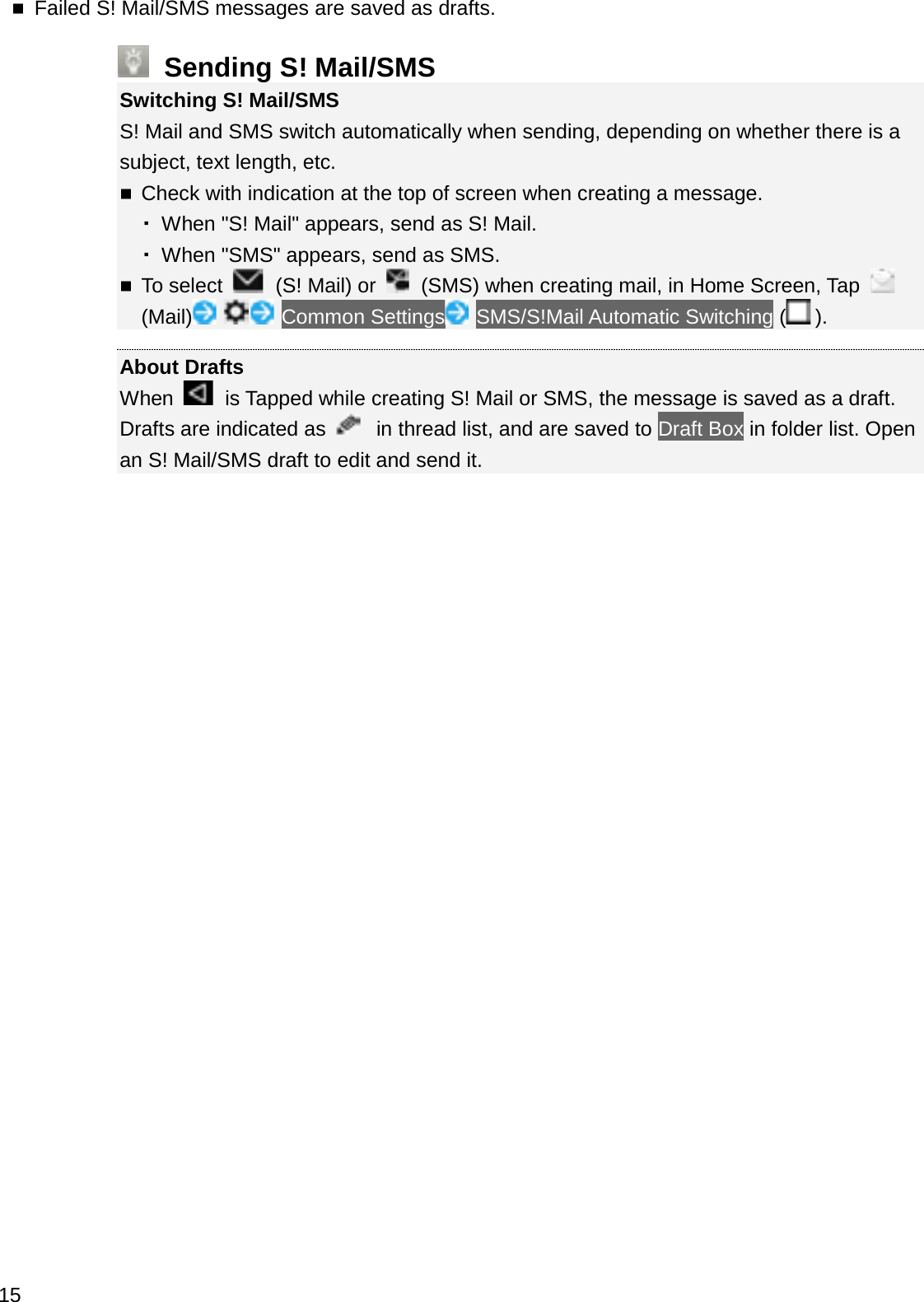 Failed S! Mail/SMS messages are saved as drafts.Sending S! Mail/SMSSwitching S! Mail/SMSS! Mail and SMS switch automatically when sending, depending on whether there is asubject, text length, etc.Check with indication at the top of screen when creating a message. 䞉When &quot;S! Mail&quot; appears, send as S! Mail. 䞉When &quot;SMS&quot; appears, send as SMS.To select  (S! Mail) or  (SMS) when creating mail, in Home Screen, Tap (Mail) Common Settings SMS/S!Mail Automatic Switching ().About DraftsWhen  is Tapped while creating S! Mail or SMS, the message is saved as a draft. Drafts are indicated as  in thread list, and are saved to Draft Box in folder list. Open an S! Mail/SMS draft to edit and send it.15