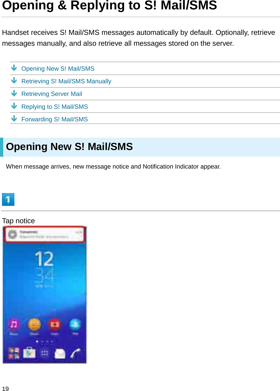 Opening &amp; Replying to S! Mail/SMSHandset receives S! Mail/SMS messages automatically by default. Optionally, retrieve messages manually, and also retrieve all messages stored on the server.ÐOpening New S! Mail/SMSÐRetrieving S! Mail/SMS ManuallyÐRetrieving Server MailÐReplying to S! Mail/SMSÐForwarding S! Mail/SMSOpening New S! Mail/SMSWhen message arrives, new message notice and Notification Indicator appear.Tap notice19