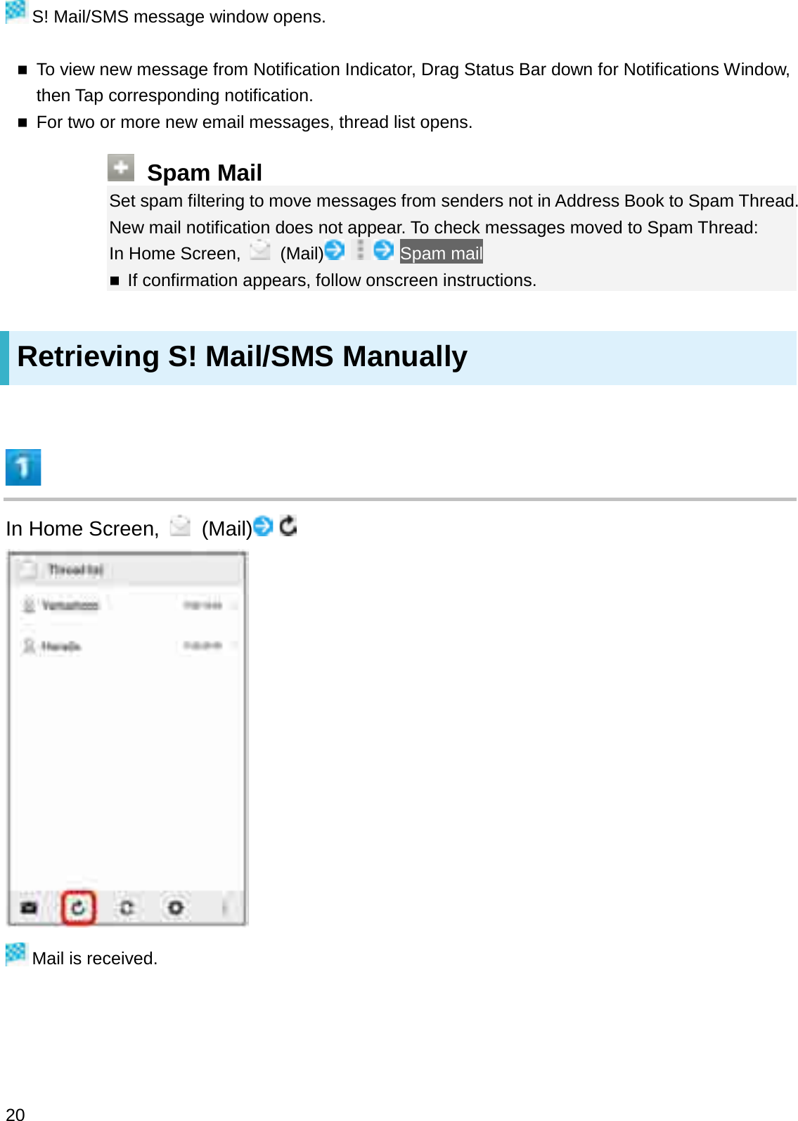 S! Mail/SMS message window opens.To view new message from Notification Indicator, Drag Status Bar down for Notifications Window, then Tap corresponding notification.For two or more new email messages, thread list opens.Spam MailSet spam filtering to move messages from senders not in Address Book to Spam Thread. New mail notification does not appear. To check messages moved to Spam Thread:In Home Screen,  (Mail) Spam mailIf confirmation appears, follow onscreen instructions.Retrieving S! Mail/SMS ManuallyIn Home Screen,  (Mail)Mail is received.20