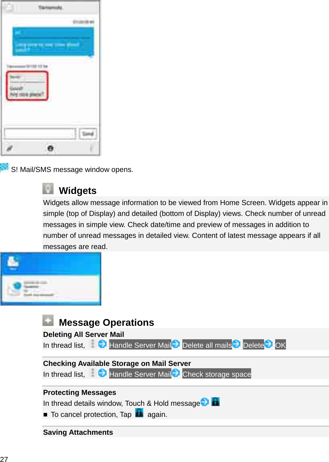 S! Mail/SMS message window opens.WidgetsWidgets allow message information to be viewed from Home Screen. Widgets appear in simple (top of Display) and detailed (bottom of Display) views. Check number of unread messages in simple view. Check date/time and preview of messages in addition to number of unread messages in detailed view. Content of latest message appears if all messages are read.Message OperationsDeleting All Server MailIn thread list,  Handle Server Mail Delete all mails Delete OKChecking Available Storage on Mail ServerIn thread list,  Handle Server Mail Check storage spaceProtecting MessagesIn thread details window, Touch &amp; Hold messageTo cancel protection, Tap again.Saving Attachments27