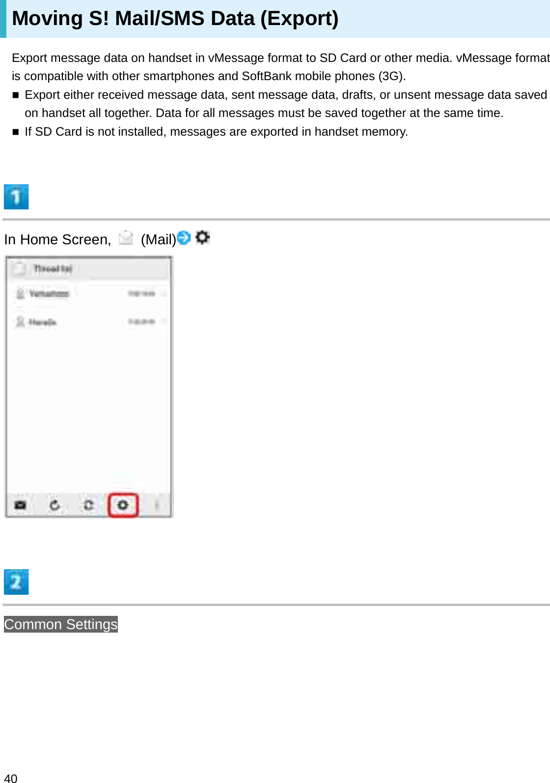 Moving S! Mail/SMS Data (Export)Export message data on handset in vMessage format to SD Card or other media. vMessage format is compatible with other smartphones and SoftBank mobile phones (3G).Export either received message data, sent message data, drafts, or unsent message data saved on handset all together. Data for all messages must be saved together at the same time.If SD Card is not installed, messages are exported in handset memory.In Home Screen,  (Mail)Common Settings40