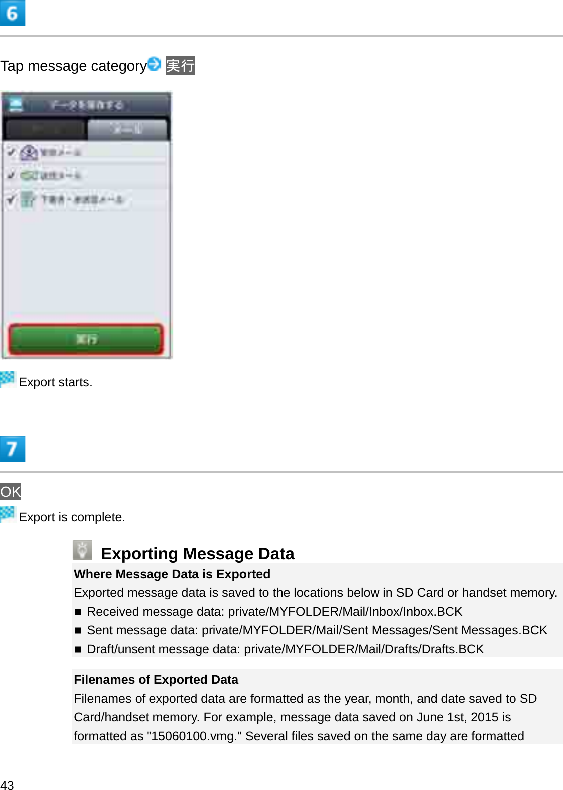 Tap message category ᐇ⾜Export starts.OKExport is complete.Exporting Message DataWhere Message Data is ExportedExported message data is saved to the locations below in SD Card or handset memory.Received message data: private/MYFOLDER/Mail/Inbox/Inbox.BCKSent message data: private/MYFOLDER/Mail/Sent Messages/Sent Messages.BCKDraft/unsent message data: private/MYFOLDER/Mail/Drafts/Drafts.BCKFilenames of Exported DataFilenames of exported data are formatted as the year, month, and date saved to SD Card/handset memory. For example, message data saved on June 1st, 2015 is formatted as &quot;15060100.vmg.&quot; Several files saved on the same day are formatted 43