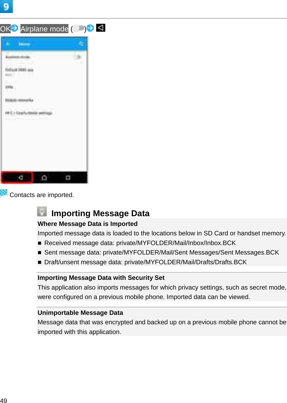 OK Airplane mode ( )Contacts are imported.Importing Message DataWhere Message Data is ImportedImported message data is loaded to the locations below in SD Card or handset memory.Received message data: private/MYFOLDER/Mail/Inbox/Inbox.BCKSent message data: private/MYFOLDER/Mail/Sent Messages/Sent Messages.BCKDraft/unsent message data: private/MYFOLDER/Mail/Drafts/Drafts.BCKImporting Message Data with Security SetThis application also imports messages for which privacy settings, such as secret mode, were configured on a previous mobile phone. Imported data can be viewed.Unimportable Message DataMessage data that was encrypted and backed up on a previous mobile phone cannot beimported with this application.49