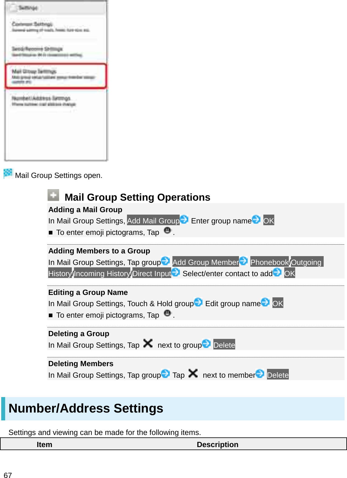 Mail Group Settings open.Mail Group Setting OperationsAdding a Mail GroupIn Mail Group Settings, Add Mail Group Enter group name OKTo enter emoji pictograms, Tap .Adding Members to a GroupIn Mail Group Settings, Tap group Add Group Member Phonebook/Outgoing History/Incoming History/Direct Input Select/enter contact to add OKEditing a Group NameIn Mail Group Settings, Touch &amp; Hold group Edit group name OKTo enter emoji pictograms, Tap .Deleting a GroupIn Mail Group Settings, Tap  next to group DeleteDeleting MembersIn Mail Group Settings, Tap group Tap  next to member DeleteNumber/Address SettingsSettings and viewing can be made for the following items.Item Description67