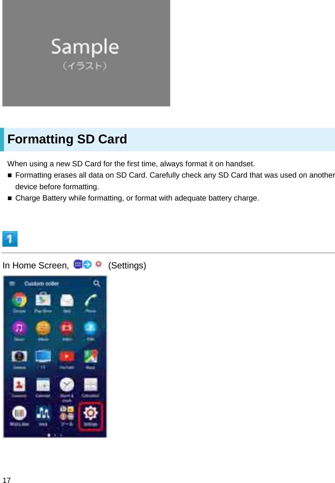 Formatting SD CardWhen using a new SD Card for the first time, always format it on handset.Formatting erases all data on SD Card. Carefully check any SD Card that was used on another device before formatting.Charge Battery while formatting, or format with adequate battery charge.In Home Screen,  (Settings)17