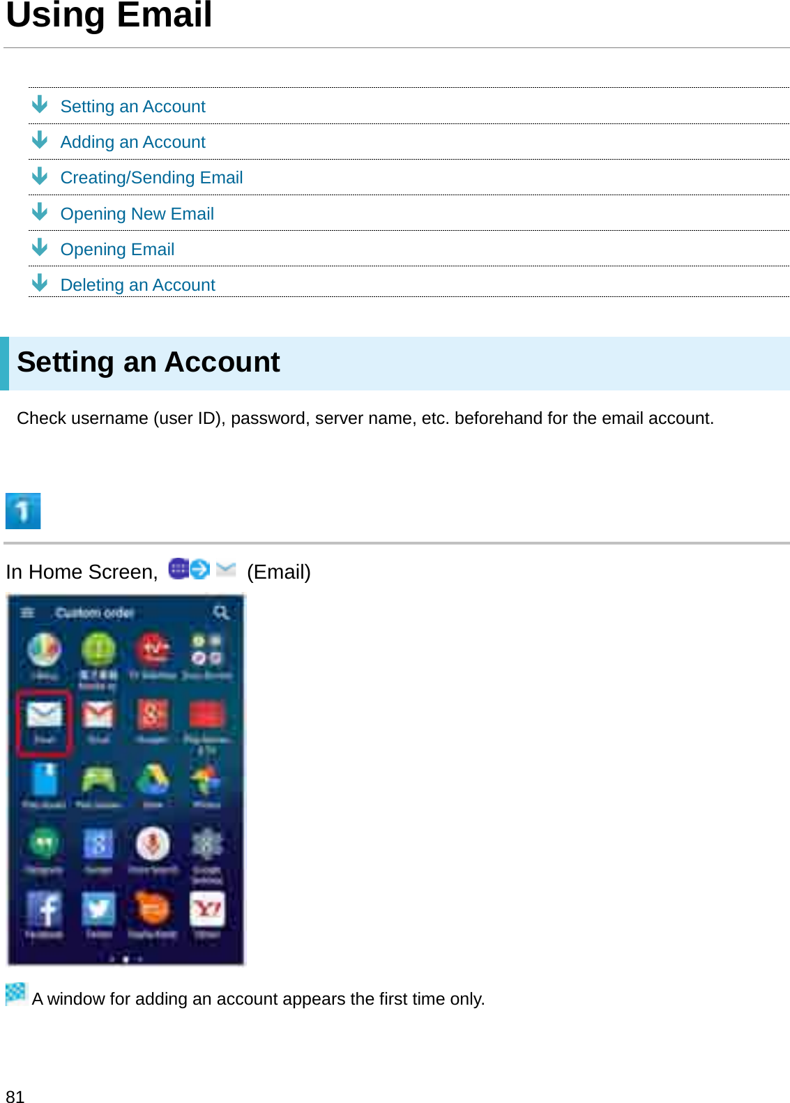 Using EmailÐSetting an AccountÐAdding an AccountÐCreating/Sending EmailÐOpening New EmailÐOpening EmailÐDeleting an AccountSetting an AccountCheck username (user ID), password, server name, etc. beforehand for the email account.In Home Screen,  (Email)A window for adding an account appears the first time only.81