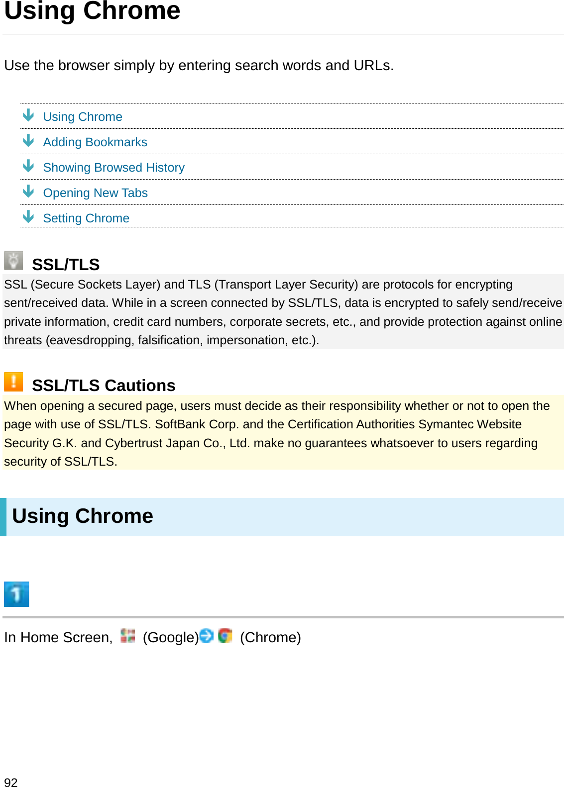 Using ChromeUse the browser simply by entering search words and URLs.ÐUsing ChromeÐAdding BookmarksÐShowing Browsed HistoryÐOpening New TabsÐSetting ChromeSSL/TLSSSL (Secure Sockets Layer) and TLS (Transport Layer Security) are protocols for encrypting sent/received data. While in a screen connected by SSL/TLS, data is encrypted to safely send/receive private information, credit card numbers, corporate secrets, etc., and provide protection against online threats (eavesdropping, falsification, impersonation, etc.).SSL/TLS CautionsWhen opening a secured page, users must decide as their responsibility whether or not to open the page with use of SSL/TLS. SoftBank Corp. and the Certification Authorities Symantec Website Security G.K. and Cybertrust Japan Co., Ltd. make no guarantees whatsoever to users regarding security of SSL/TLS.Using ChromeIn Home Screen,  (Google) (Chrome)92