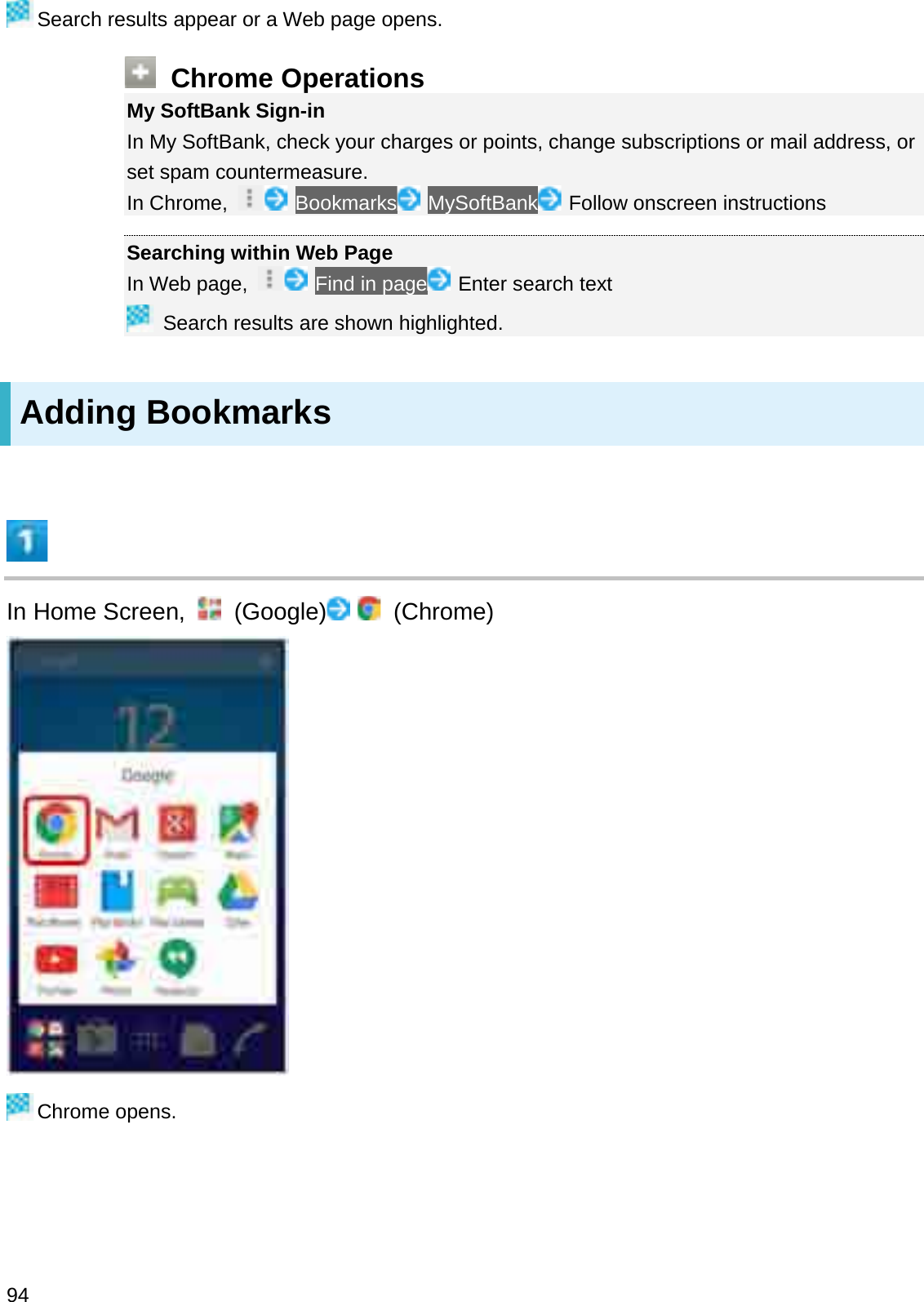 Search results appear or a Web page opens.Chrome OperationsMy SoftBank Sign-inIn My SoftBank, check your charges or points, change subscriptions or mail address, or set spam countermeasure.In Chrome,  Bookmarks MySoftBank Follow onscreen instructionsSearching within Web PageIn Web page,  Find in page Enter search textSearch results are shown highlighted.Adding BookmarksIn Home Screen,  (Google) (Chrome)Chrome opens.94