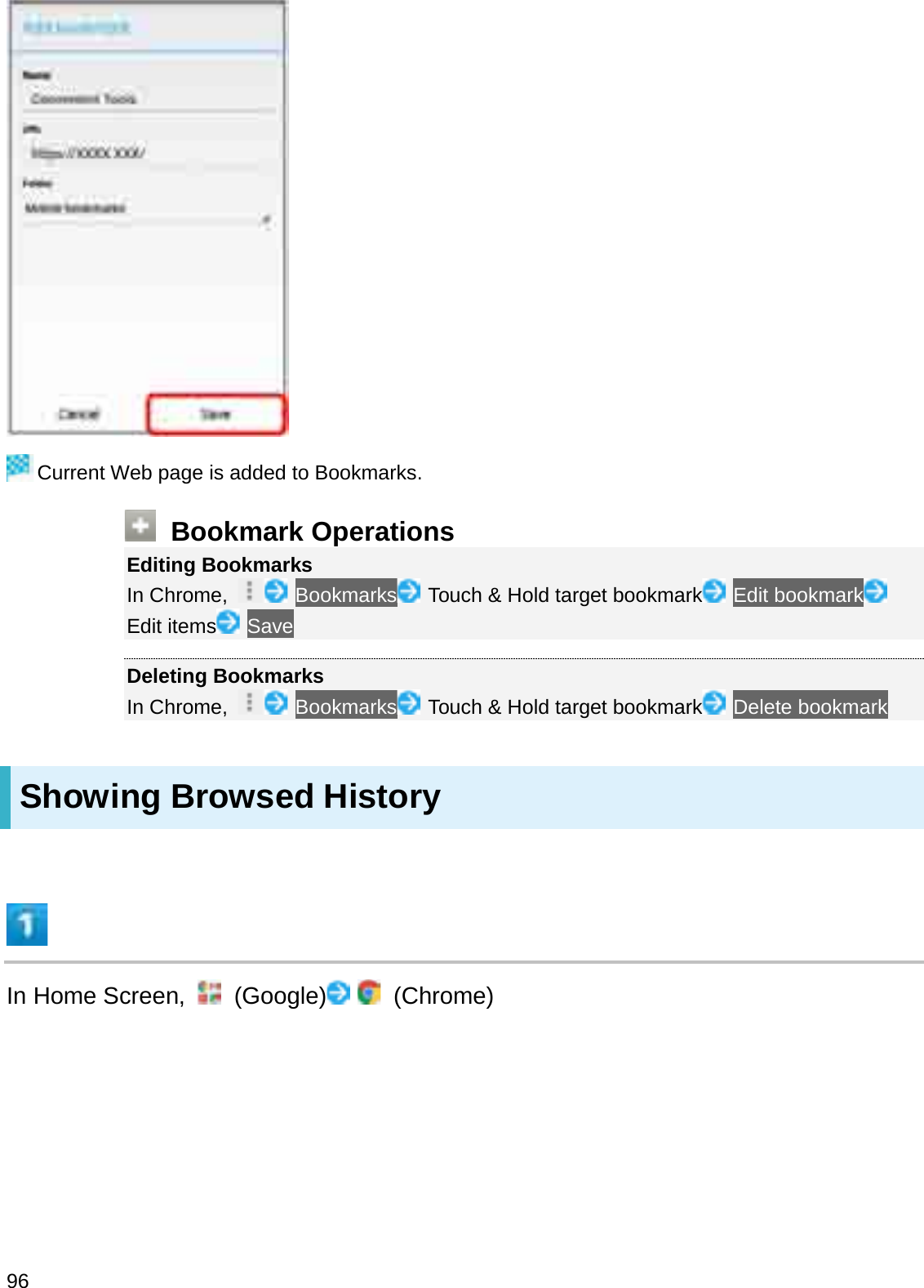 Current Web page is added to Bookmarks.Bookmark OperationsEditing BookmarksIn Chrome,  Bookmarks Touch &amp; Hold target bookmark Edit bookmarkEdit items SaveDeleting BookmarksIn Chrome,  Bookmarks Touch &amp; Hold target bookmark Delete bookmarkShowing Browsed HistoryIn Home Screen,  (Google) (Chrome)96