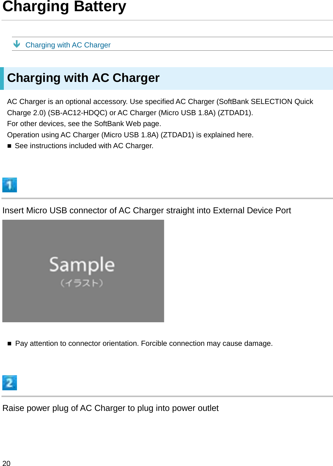 Charging BatteryÐCharging with AC ChargerCharging with AC ChargerAC Charger is an optional accessory. Use specified AC Charger (SoftBank SELECTION Quick Charge 2.0) (SB-AC12-HDQC) or AC Charger (Micro USB 1.8A) (ZTDAD1).For other devices, see the SoftBank Web page.Operation using AC Charger (Micro USB 1.8A) (ZTDAD1) is explained here.See instructions included with AC Charger.Insert Micro USB connector of AC Charger straight into External Device PortPay attention to connector orientation. Forcible connection may cause damage.Raise power plug of AC Charger to plug into power outlet20