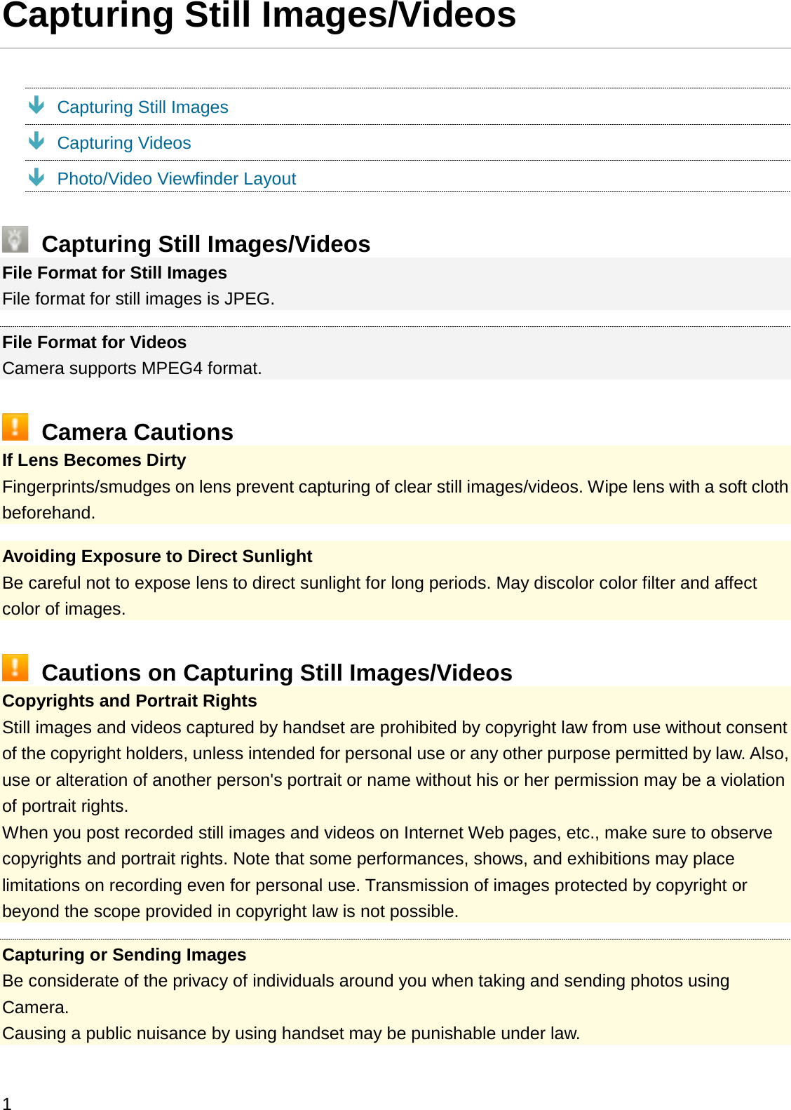 Capturing Still Images/VideosÐCapturing Still ImagesÐCapturing VideosÐPhoto/Video Viewfinder LayoutCapturing Still Images/VideosFile Format for Still ImagesFile format for still images is JPEG.File Format for VideosCamera supports MPEG4 format.Camera CautionsIf Lens Becomes DirtyFingerprints/smudges on lens prevent capturing of clear still images/videos. Wipe lens with a soft cloth beforehand.Avoiding Exposure to Direct SunlightBe careful not to expose lens to direct sunlight for long periods. May discolor color filter and affect color of images.Cautions on Capturing Still Images/VideosCopyrights and Portrait RightsStill images and videos captured by handset are prohibited by copyright law from use without consent of the copyright holders, unless intended for personal use or any other purpose permitted by law. Also, use or alteration of another person&apos;s portrait or name without his or her permission may be a violation of portrait rights.When you post recorded still images and videos on Internet Web pages, etc., make sure to observe copyrights and portrait rights. Note that some performances, shows, and exhibitions may place limitations on recording even for personal use. Transmission of images protected by copyright or beyond the scope provided in copyright law is not possible.Capturing or Sending ImagesBe considerate of the privacy of individuals around you when taking and sending photos using Camera.Causing a public nuisance by using handset may be punishable under law.1