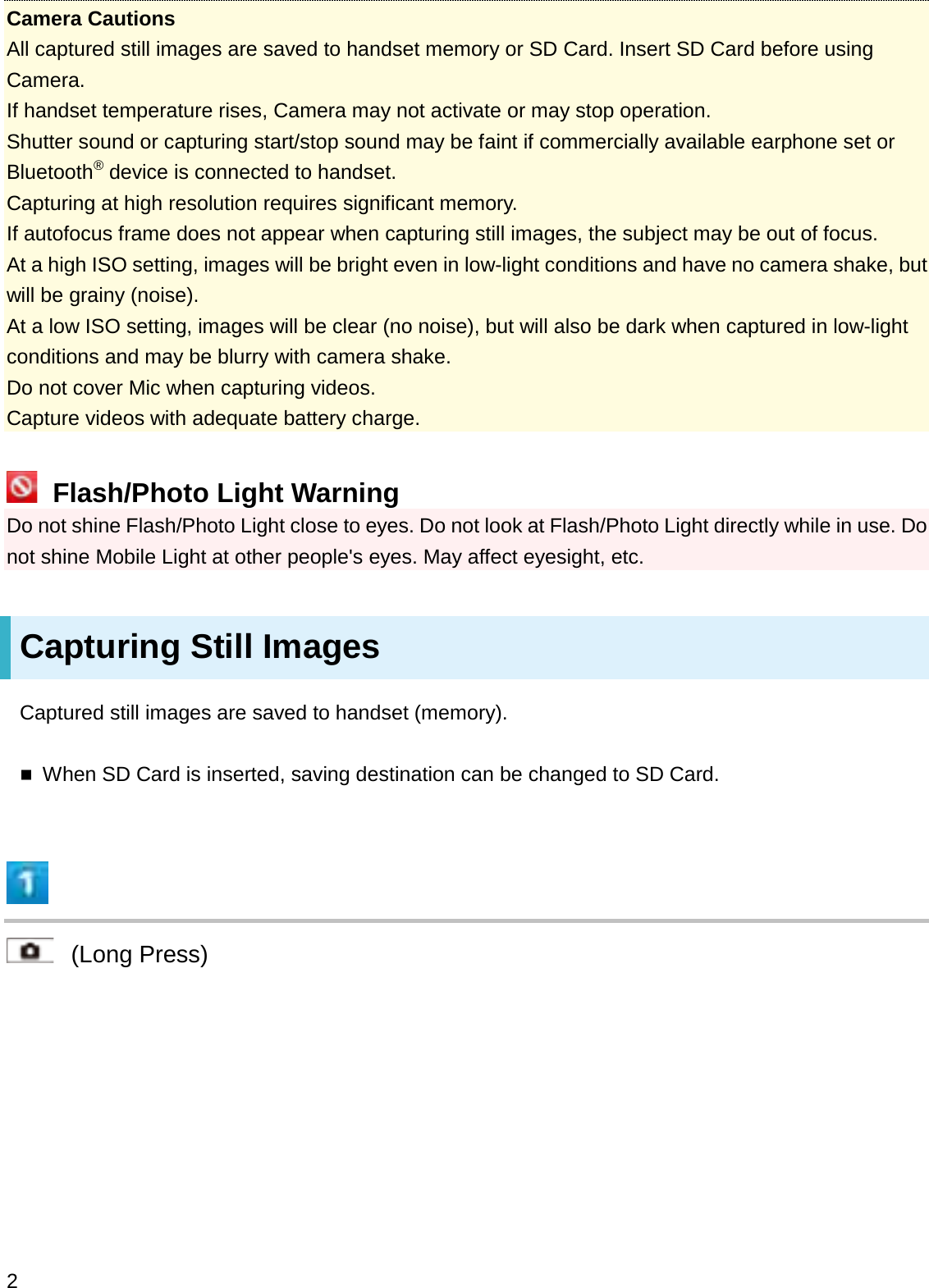 Camera CautionsAll captured still images are saved to handset memory or SD Card. Insert SD Card before using Camera.If handset temperature rises, Camera may not activate or may stop operation.Shutter sound or capturing start/stop sound may be faint if commercially available earphone set or Bluetooth®device is connected to handset.Capturing at high resolution requires significant memory.If autofocus frame does not appear when capturing still images, the subject may be out of focus.At a high ISO setting, images will be bright even in low-light conditions and have no camera shake, but will be grainy (noise).At a low ISO setting, images will be clear (no noise), but will also be dark when captured in low-light conditions and may be blurry with camera shake.Do not cover Mic when capturing videos.Capture videos with adequate battery charge.Flash/Photo Light WarningDo not shine Flash/Photo Light close to eyes. Do not look at Flash/Photo Light directly while in use. Do not shine Mobile Light at other people&apos;s eyes. May affect eyesight, etc.Capturing Still ImagesCaptured still images are saved to handset (memory).When SD Card is inserted, saving destination can be changed to SD Card.(Long Press)2