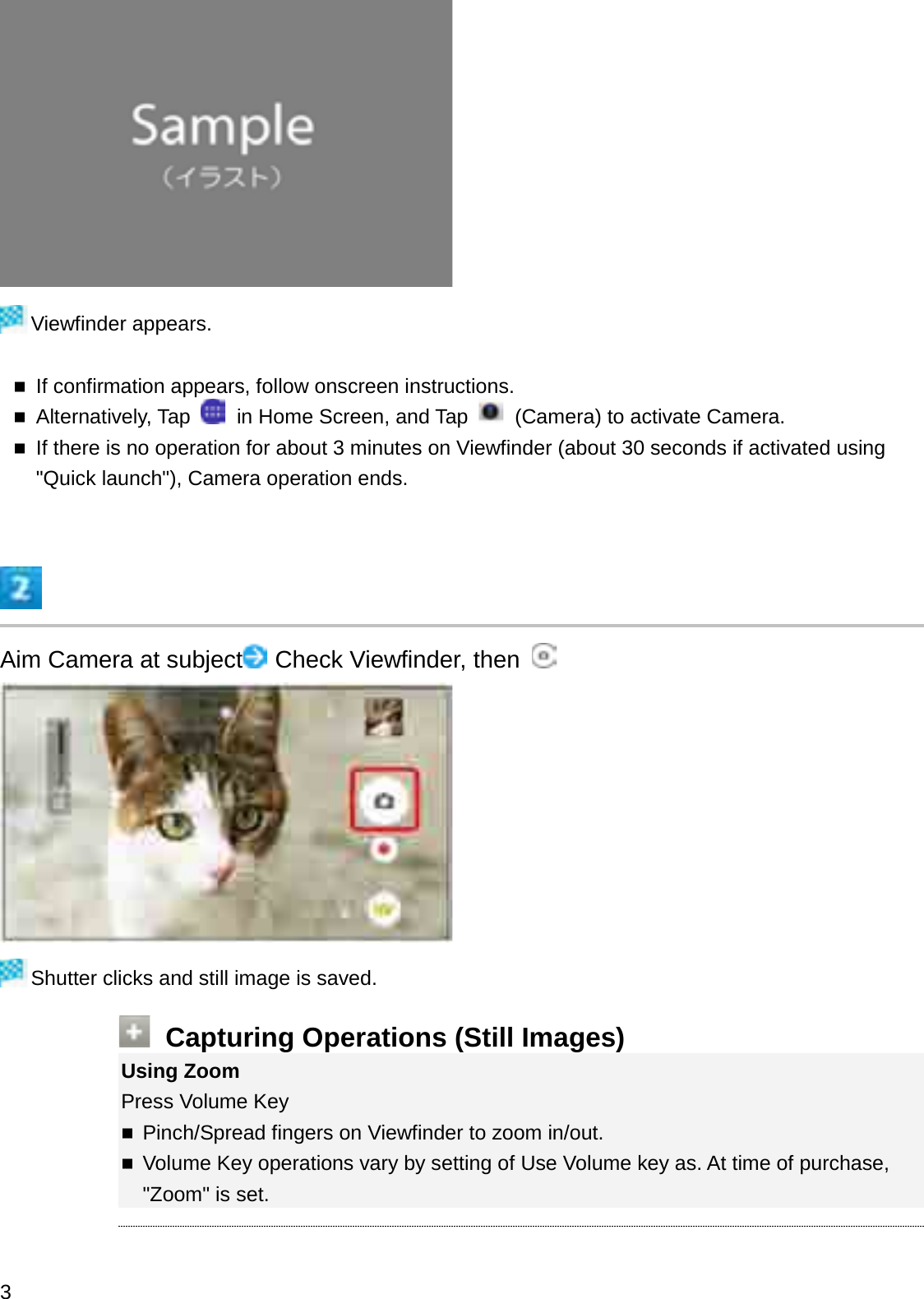 Viewfinder appears.If confirmation appears, follow onscreen instructions.Alternatively, Tap  in Home Screen, and Tap  (Camera) to activate Camera.If there is no operation for about 3 minutes on Viewfinder (about 30 seconds if activated using &quot;Quick launch&quot;), Camera operation ends.Aim Camera at subject Check Viewfinder, then Shutter clicks and still image is saved.Capturing Operations (Still Images)Using ZoomPress Volume KeyPinch/Spread fingers on Viewfinder to zoom in/out.Volume Key operations vary by setting of Use Volume key as. At time of purchase, &quot;Zoom&quot; is set.3