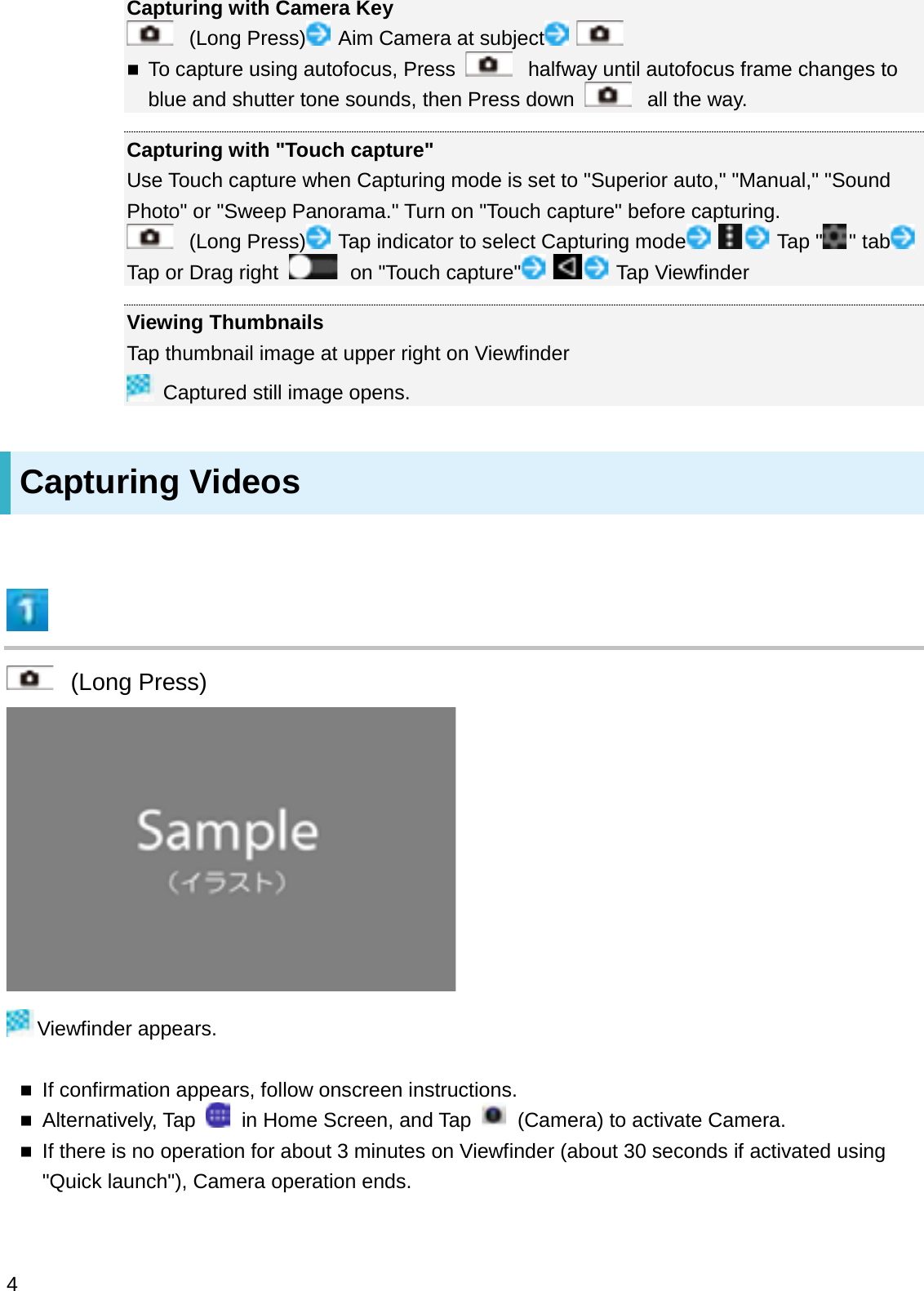 Capturing with Camera Key(Long Press) Aim Camera at subjectTo capture using autofocus, Press  halfway until autofocus frame changes to blue and shutter tone sounds, then Press down  all the way.Capturing with &quot;Touch capture&quot;Use Touch capture when Capturing mode is set to &quot;Superior auto,&quot; &quot;Manual,&quot; &quot;Sound Photo&quot; or &quot;Sweep Panorama.&quot; Turn on &quot;Touch capture&quot; before capturing.(Long Press) Tap indicator to select Capturing mode Tap &quot; &quot; tabTap or Drag right  on &quot;Touch capture&quot; Tap ViewfinderViewing ThumbnailsTap thumbnail image at upper right on ViewfinderCaptured still image opens.Capturing Videos(Long Press)Viewfinder appears.If confirmation appears, follow onscreen instructions.Alternatively, Tap  in Home Screen, and Tap  (Camera) to activate Camera.If there is no operation for about 3 minutes on Viewfinder (about 30 seconds if activated using &quot;Quick launch&quot;), Camera operation ends.4