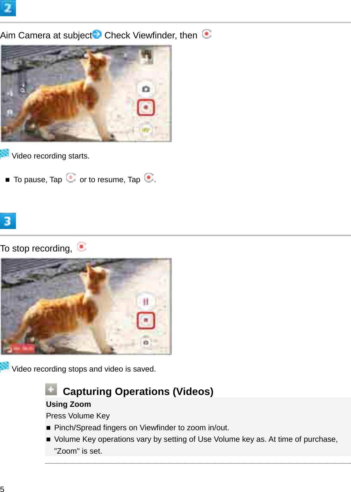 Aim Camera at subject Check Viewfinder, then Video recording starts.To pause, Tap  or to resume, Tap  .To stop recording, Video recording stops and video is saved.Capturing Operations (Videos)Using ZoomPress Volume KeyPinch/Spread fingers on Viewfinder to zoom in/out.Volume Key operations vary by setting of Use Volume key as. At time of purchase, &quot;Zoom&quot; is set.5