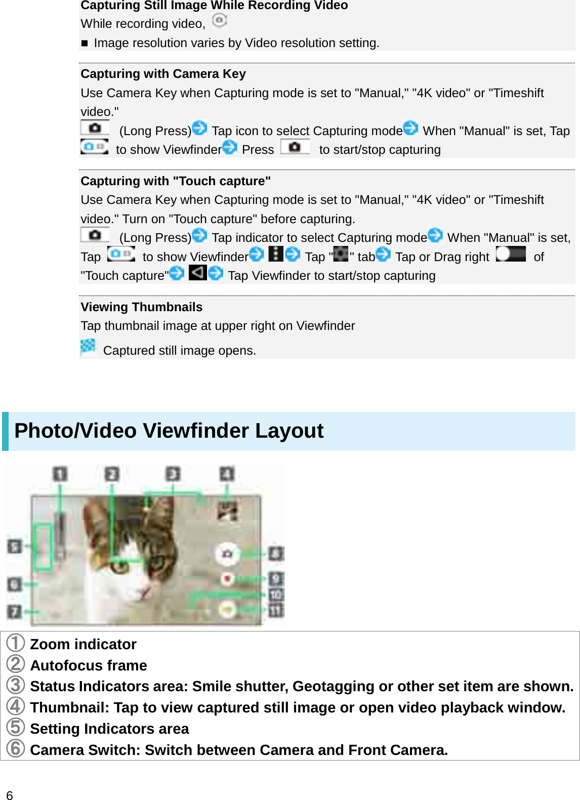 Capturing Still Image While Recording VideoWhile recording video, Image resolution varies by Video resolution setting.Capturing with Camera KeyUse Camera Key when Capturing mode is set to &quot;Manual,&quot; &quot;4K video&quot; or &quot;Timeshift video.&quot;(Long Press) Tap icon to select Capturing mode When &quot;Manual&quot; is set, Tap to show Viewfinder Press to start/stop capturingCapturing with &quot;Touch capture&quot;Use Camera Key when Capturing mode is set to &quot;Manual,&quot; &quot;4K video&quot; or &quot;Timeshift video.&quot; Turn on &quot;Touch capture&quot; before capturing.(Long Press) Tap indicator to select Capturing mode When &quot;Manual&quot; is set, Tap  to show Viewfinder Tap &quot; &quot; tab Tap or Drag right  of &quot;Touch capture&quot; Tap Viewfinder to start/stop capturingViewing ThumbnailsTap thumbnail image at upper right on ViewfinderCaptured still image opens.Photo/Video Viewfinder Layout䐟Zoom indicator䐠Autofocus frame䐡Status Indicators area: Smile shutter, Geotagging or other set item are shown.䐢Thumbnail: Tap to view captured still image or open video playback window.䐣Setting Indicators area䐤Camera Switch: Switch between Camera and Front Camera.6