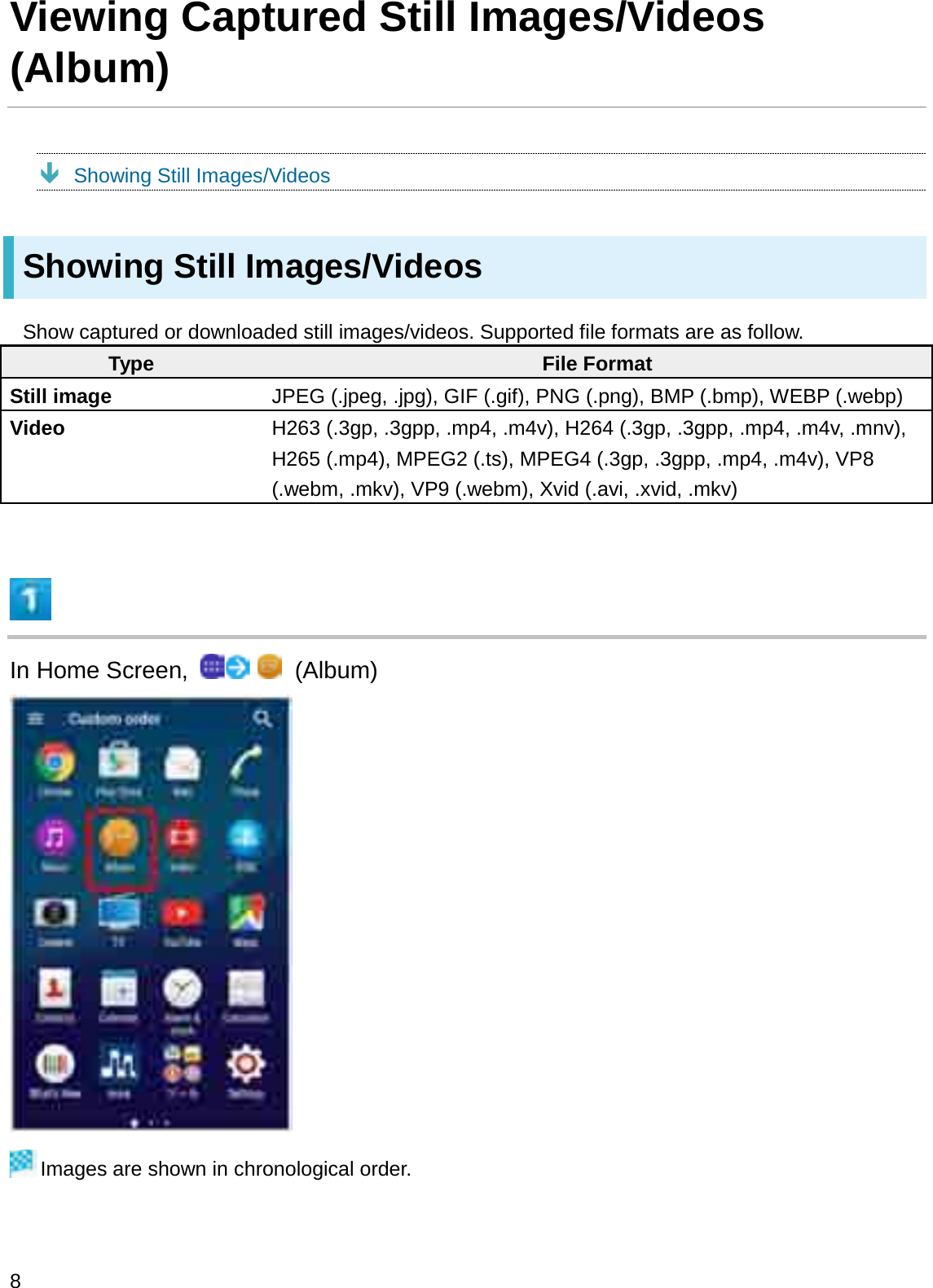 Viewing Captured Still Images/Videos (Album)ÐShowing Still Images/VideosShowing Still Images/VideosShow captured or downloaded still images/videos. Supported file formats are as follow.Type File FormatStill image JPEG (.jpeg, .jpg), GIF (.gif), PNG (.png), BMP (.bmp), WEBP (.webp)Video H263 (.3gp, .3gpp, .mp4, .m4v), H264 (.3gp, .3gpp, .mp4, .m4v, .mnv),   H265 (.mp4), MPEG2 (.ts), MPEG4 (.3gp, .3gpp, .mp4, .m4v), VP8 (.webm, .mkv), VP9 (.webm), Xvid (.avi, .xvid, .mkv)In Home Screen,  (Album)Images are shown in chronological order.8