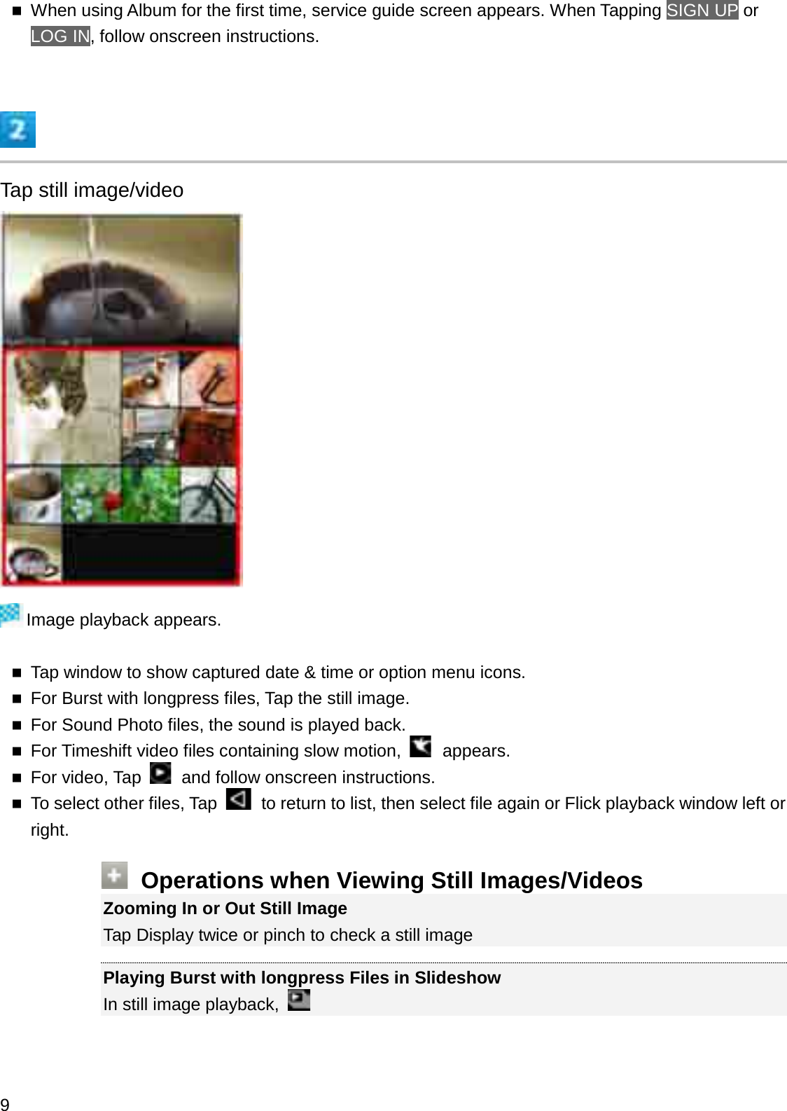 When using Album for the first time, service guide screen appears. When Tapping SIGN UP or LOG IN, follow onscreen instructions.Tap still image/videoImage playback appears.Tap window to show captured date &amp; time or option menu icons.For Burst with longpress files, Tap the still image.For Sound Photo files, the sound is played back.For Timeshift video files containing slow motion,  appears.For video, Tap  and follow onscreen instructions.To select other files, Tap  to return to list, then select file again or Flick playback window left or right.Operations when Viewing Still Images/VideosZooming In or Out Still ImageTap Display twice or pinch to check a still imagePlaying Burst with longpress Files in SlideshowIn still image playback, 9
