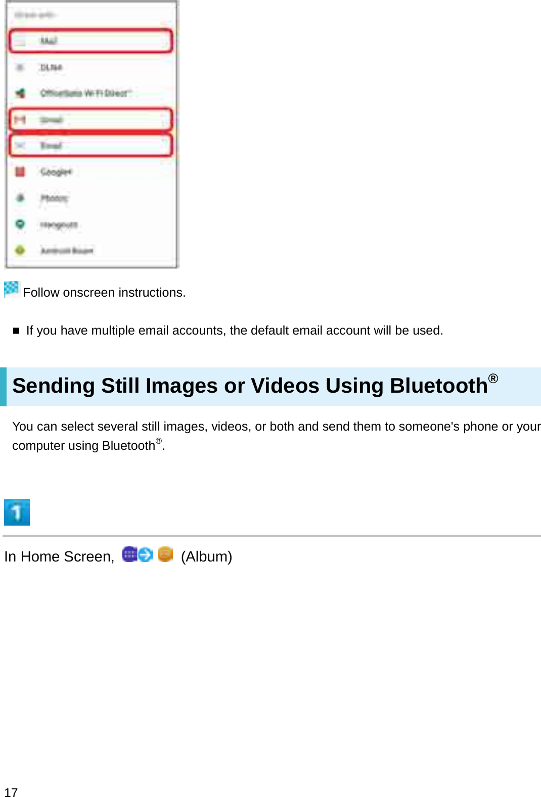 Follow onscreen instructions.If you have multiple email accounts, the default email account will be used.Sending Still Images or Videos Using Bluetooth®You can select several still images, videos, or both and send them to someone&apos;s phone or your computer using Bluetooth®.In Home Screen,  (Album)17